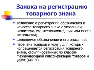 Заявка на регистрацию товарного знака   заявление о регистрации обозначения в качестве товарного знака с указанием заявителя, его местонахождения или места жительства; заявляемое обозначение и его описание; перечень товаров и услуг, для которых испрашивается регистрация товарного знака, сгруппированных по классам Международной классификации товаров и услуг (МКТУ).  