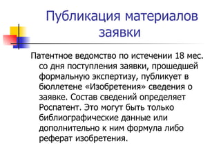 Публикация материалов заявки  Патентное ведомство по истечении 18 мес. со дня поступления заявки, прошедшей формальную экспертизу, публикует в бюллетене «Изобретения» сведения о заявке. Состав сведений определяет Роспатент. Это могут быть только библиографические данные или дополнительно к ним формула либо реферат изобретения. 