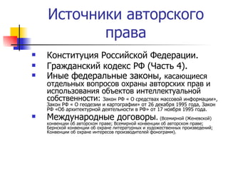 Источники авторского права Конституция Российской Федерации. Гражданский кодекс РФ (Часть 4). Иные федеральные законы,  касающиеся отдельных вопросов охраны авторских прав и использования объектов интеллектуальной собственности:  Закон РФ « О средствах массовой информации», Закон РФ « О геодезии и картографии» от 26 декабря 1995 года, Закон РФ «Об архитектурной деятельности в РФ» от 17 ноября 1995 года. Международные договоры .   (Всемирной (Женевской) конвенции об авторском праве; Всемирной конвенции об авторском праве; Бернской конвенции об охране литературных и художественных произведений; Конвенции об охране интересов производителей фонограмм). 