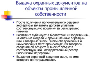 Выдача охранных документов на объекты промышленной собственности  После получения положительного решения экспертизы заявитель должен уплатить соответствующую пошлину за регистрацию патента  Роспатент публикует в бюллетене «Изобретения», «Полезные модели и промышленные образцы» или «Товарные знаки, знаки обслуживания и наименования мест происхождения товаров» сведения об объекте и вносит объект в соответствующий Государственный реестр Российской Федерации. Выдается охранный документ лицу, на имя которого он испрашивался.  