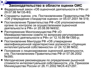 Законодательство в области оценки ОИС Федеральный закон «Об оценочной деятельности в РФ» от 29.07.98 №135-ФЗ; Стандарты оценки, утв. Постановлением Правительства РФ «Об утверждении стандартов оценки» от 05.07.2001 № 519; Постановление Правительства РФ «Об уполномоченном органе по контролю за осуществлением оценочной деятельности в РФ» от 20.08.99 №932; Распоряжение Мингосимущества РФ «О Межведомственном совете по вопросам регулирования оценочной деятельности в РФ» от 12.10.99 №1395-р; Постановление Минтруда РФ «Об утверждении квалификационной характеристики должности «Оценщик интеллектуальной собственности» от 24.12.98 №52; Положение о лицензировании оценочной деятельности, утв. Постановлением Правительства РФ от 07.06.2002 №395; Методические рекомендации по определению рыночной стоимости интеллектуальной собственности, утв. Приказом Минимущества России от 26.11.2002 №СК-4/21297. 