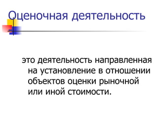 Оценочная деятельность -  это деятельность направленная на установление в отношении объектов оценки рыночной или иной стоимости. 