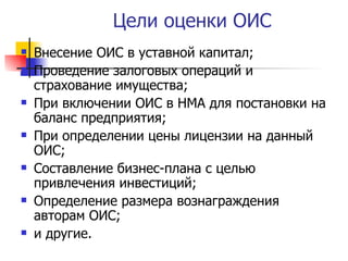 Цели оценки ОИС Внесение ОИС в уставной капитал; Проведение залоговых операций и страхование имущества; При включении ОИС в НМА для постановки на баланс предприятия; При определении цены лицензии на данный ОИС; Составление бизнес-плана с целью привлечения инвестиций; Определение размера вознаграждения авторам ОИС; и другие. 