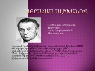 Գործնական աշխատանք
                            ֆիզիկայից
                            Վահե Համբարձումյան
                            12-4 դասարա




Աբրահամ Իսահակի Ալիխանովը , հայ սովետական ֆիզիկոս, ՍԱՀՄ
ԳԱ ակադեմիկոս (1943), ՀՍՍՀ ԳԱ ակադեմիկոս (1943),
սոցիալիստական աշխատանքի հերոս է (1954)։  Ծնվել է փետրվարի
20–ին, Թիֆլիսում։Ավարտել է Լենինգրադի պոլիտեխնիկական
ինստիտուտը (1929)։ 192741-ին աշխատել է ՍԱՀՄ ԳԱ
                       –
ֆիգիկատեխնիկական ինստիտուտում։
 
