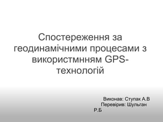 Спостереження за геодинамічними процесами з використмнням GPS-технологій                                            Виконав: Ступак А.В                                        Перевірив: Шульган Р.Б 