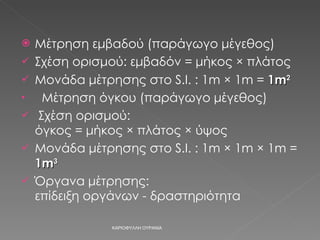 Μέτρηση εμβαδού (παράγωγο μέγεθος) Σχέση ορισμού: εμβαδόν = μήκος × πλάτος Μονάδα μέτρησης στο  S.I.  :  1m  ×  1m =  1m 2 Μέτρηση όγκου (παράγωγο μέγεθος) Σχέση ορισμού:  όγκος = μήκος × πλάτος × ύψος Μονάδα μέτρησης στο  S.I.  :  1m  ×  1m  ×  1m =  1m 3 Όργανα μέτρησης:  επίδειξη οργάνων - δραστηριότητα ΚΑΡΙΟΦΥΛΛΗ ΟΥΡΑΝΙΑ 
