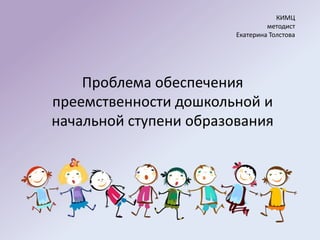 КИМЦ
                                 методист
                        Екатерина Толстова




    Проблема обеспечения
преемственности дошкольной и
начальной ступени образования
 
