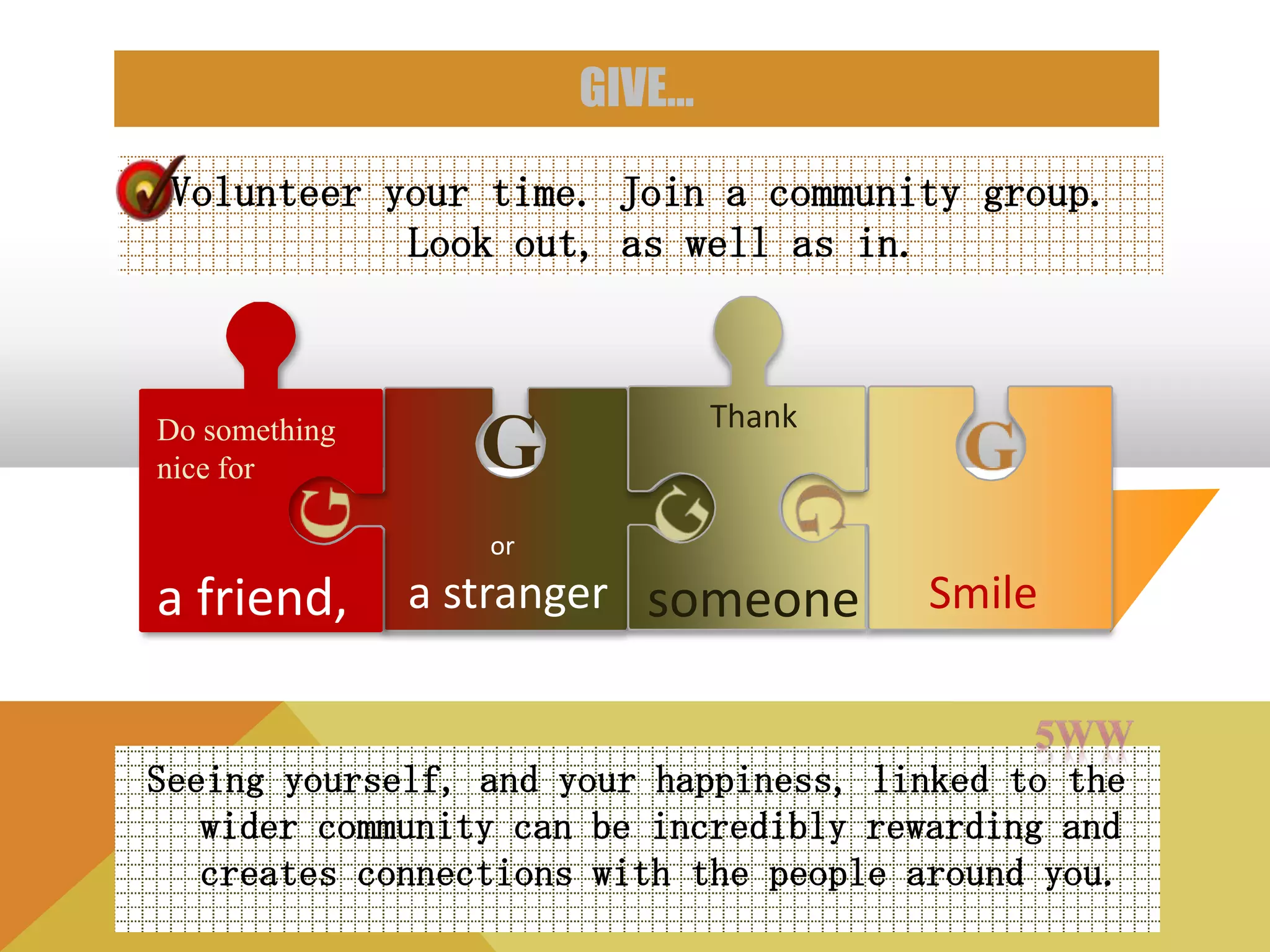 GIVE…

 Volunteer your time. Join a community group.
            Look out, as well as in.



                               Thank
Do something
nice for         G
                  or

a friend,      a stranger someone      Smile


Seeing yourself, and your happiness, linked to the
   wider community can be incredibly rewarding and
   creates connections with the people around you.
 