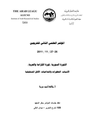 ‫ﺍﳌ‬‫ﺍﻟﺜﺎﻧﻲ‬ ‫ﺍﻟﻌﻠﻤﻲ‬ ‫ﺆﲤﺮ‬‫ﻟﻠﺨﺮﳚﲔ‬
26-27/11/2011
‫ﺍﻟﺜﻮﺭﺓ‬‫ﺍﻟﺴﻮﺭﻳﺔ‬)‫ﻭﺍﳊﺮﻳﺔ‬ ‫ﺍﻟﻜﺮﺍﻣﺔ‬ ‫ﺛﻮﺭﺓ‬(
‫ﺍﻟﺘﻄﻮﺭﺍ‬ ،‫ﺍﻷﺳﺒﺎﺏ‬‫ﺍﳌﺴﺘﻘﺒﻠﻴﺔ‬ ‫ﺍﻵﻓﺎﻕ‬ ،‫ﻭﺍﻟﺘﺪﺍﻋﻴﺎﺕ‬ ‫ﺕ‬
.‫د‬ ¯
‫ﺍﻝﻤﻌﻬﺩ‬ ‫ﺒﻤﻘﺭ‬ ‫ﺍﻝﻤﺅﺘﻤﺭ‬ ‫ﺠﻠﺴﺎﺕ‬ ‫ﺘﻌﻘﺩ‬
109‫ﺍﻝﺘﺤﺭﻴﺭ‬ ‫ﺸﺎﺭﻉ‬–‫ﺍﻝﺩﻗﻲ‬ ‫ﻤﻴﺩﺍﻥ‬
THE ARAB LEAGU
ALECSO
Institute of Arab Research & Studies
Cairo
 