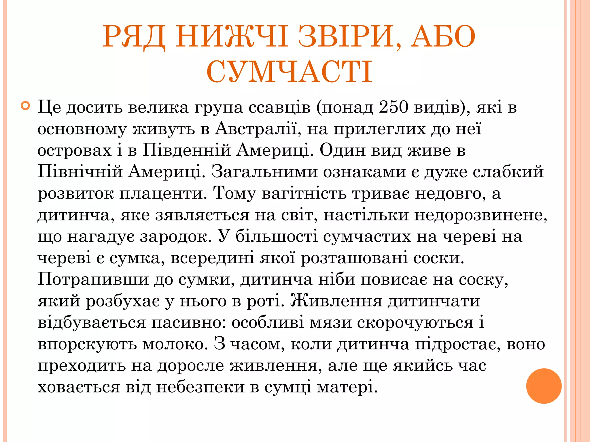 РЯД НИЖЧІ ЗВІРИ, АБО СУМЧАСТІ Це досить велика група ссавців (понад 250 видів), які в основному живуть в Австралії, на прилеглих до неї островах і в Південній Америці. Один вид живе в Північній Америці. Загальними ознаками є дуже слабкий розвиток плаценти. Тому вагітність триває недовго, а дитинча, яке зявляється на світ, настільки недорозвинене, що нагадує зародок. У більшості сумчастих на череві на череві є сумка, всередині якої розташовані соски. Потрапивши до сумки, дитинча ніби повисає на соску, який розбухає у нього в роті. Живлення дитинчати відбувається пасивно: особливі мязи скорочуються і впорскують молоко. З часом, коли дитинча підростає, воно преходить на доросле живлення, але ще якийсь час ховається від небезпеки в сумці матері. 