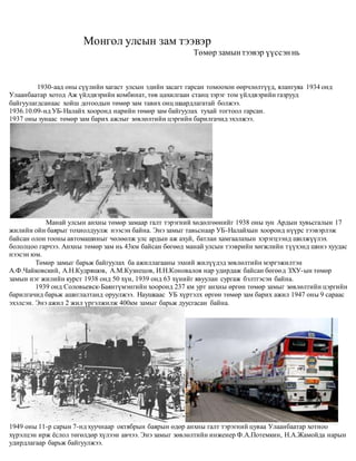 Монгол улсын зам тээвэр
Төмөр замынтээвэр үүссэннь
1930-аад оны сүүлийн хагаст улсын эдийн засагт гарсан томоохон өөрчлөлтүүд, ялангуяа 1934 онд
Улаанбаатар хотод Аж үйлдвэрийн комбинат, төв цахилгаан станц зэрэг том үйлдвэрийн газрууд
байгуулагдсанаас хойш дотоодын төмөр зам тавих онц шаардлагатай болжээ.
1936.10.09-нд УБ-Налайх хооронд нарийн төмөр зам байгуулах тухай тогтоол гарсан.
1937 оны зунаас төмөр зам барих ажлыг зөвлөлтийн цэргийн барилгачид эхэлжээ.
Манай улсын анхны төмөр замаар галт тэрэгний хөдөлгөөнийг 1938 оны зун Ардын хувьсгалын 17
жилийн ойн баярыг тохиолдуулж нээсэн байна. Энэ замыг тавьснаар УБ-Налайхын хооронд нүүрс тээвэрлэж
байсан олон тооны автомашиныг чөлөөлж улс ардын аж ахуй, батлан хамгаалахын хэрэгцээнд шилжүүлэх
бололцоо гарчээ. Анхны төмөр зам нь 43км байсан бөгөөд манай улсын тээврийн хөгжлийн түүхэнд шинэ хуудас
нээсэн юм.
Төмөр замыг барьж байгуулах ба ажиллагааны эхний жилүүдэд зөвлөлтийн мэргэжилтэн
А.Ф.Чайковский, А.Н.Кудряшов, А.М.Кузнецов, И.Н.Коновалов нар удирдаж байсан бөгөөд ЗХУ-ын төмөр
замын нэг жилийн курст 1938 онд 50 хүн, 1939 онд 63 хүнийг явуулан сургаж бэлтгэсэн байна.
1939 онд Соловьевск-Баянтүмэнгийн хооронд 237 км урт анхны өргөн төмөр замыг зөвлөлтийн цэргийн
барилгачид барьж ашиглалтанд оруулжээ. Наушкаас УБ хүртэлх өргөн төмөр зам барих ажил 1947 оны 9 сараас
эхэлсэн. Энэ ажил 2 жил үргэлжилж 400км замыг барьж дуусгасан байна.
1949 оны 11-р сарын 7-нд хуучнаар октябрын баярын өдөр анхны галт тэрэгний цуваа Улаанбаатар хотноо
хүрэлцэн ирж ёслол төгөлдөр хүлээн авчээ. Энэ замыг зөвлөлтийн инженер Ф.А.Потемкин, Н.А.Жамойда нарын
удирдлагаар барьж байгуулжээ.
 