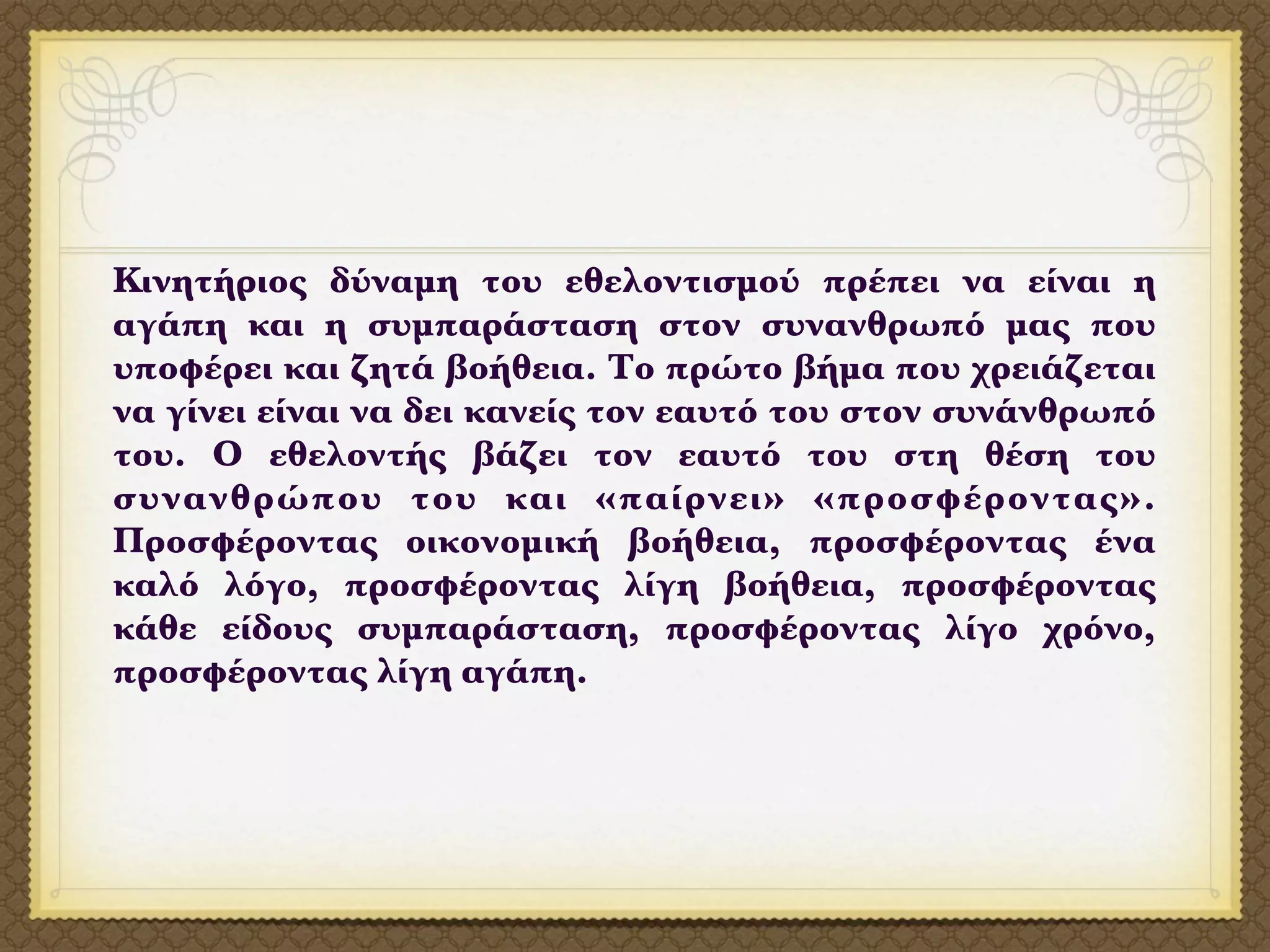 Κινητήριος δύναμη του εθελοντισμού πρέπει να είναι η
αγάπη και η συμπαράσταση στον συνανθρωπό μας που
υποφέρει και ζητά βοήθεια. Το πρώτο βήμα που χρειάζεται
να γίνει είναι να δει κανείς τον εαυτό του στον συνάνθρωπό
του. Ο εθελοντής βάζει τον εαυτό του στη θέση του
συνανθρώπου του και «παίρνει» «προσφέροντας».
Προσφέροντας οικονομική βοήθεια, προσφέροντας ένα
καλό λόγο, προσφέροντας λίγη βοήθεια, προσφέροντας
κάθε είδους συμπαράσταση, προσφέροντας λίγο χρόνο,
προσφέροντας λίγη αγάπη.
 