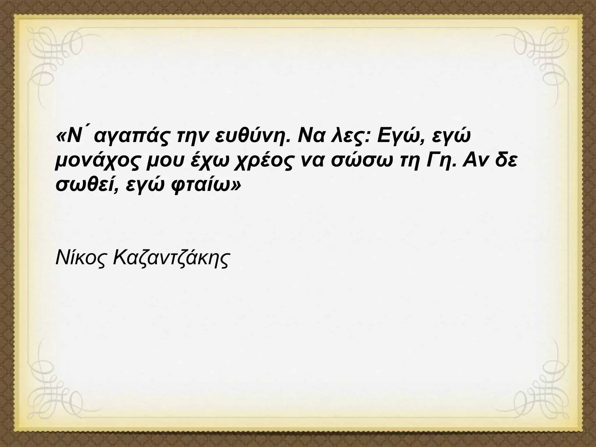 «Ν ́ αγαπάς την ευθύνη. Να λες: Εγώ, εγώ
µονάχος µου έχω χρέος να σώσω τη Γη. Αν δε
σωθεί, εγώ φταίω»


Νίκος Καζαντζάκης
 