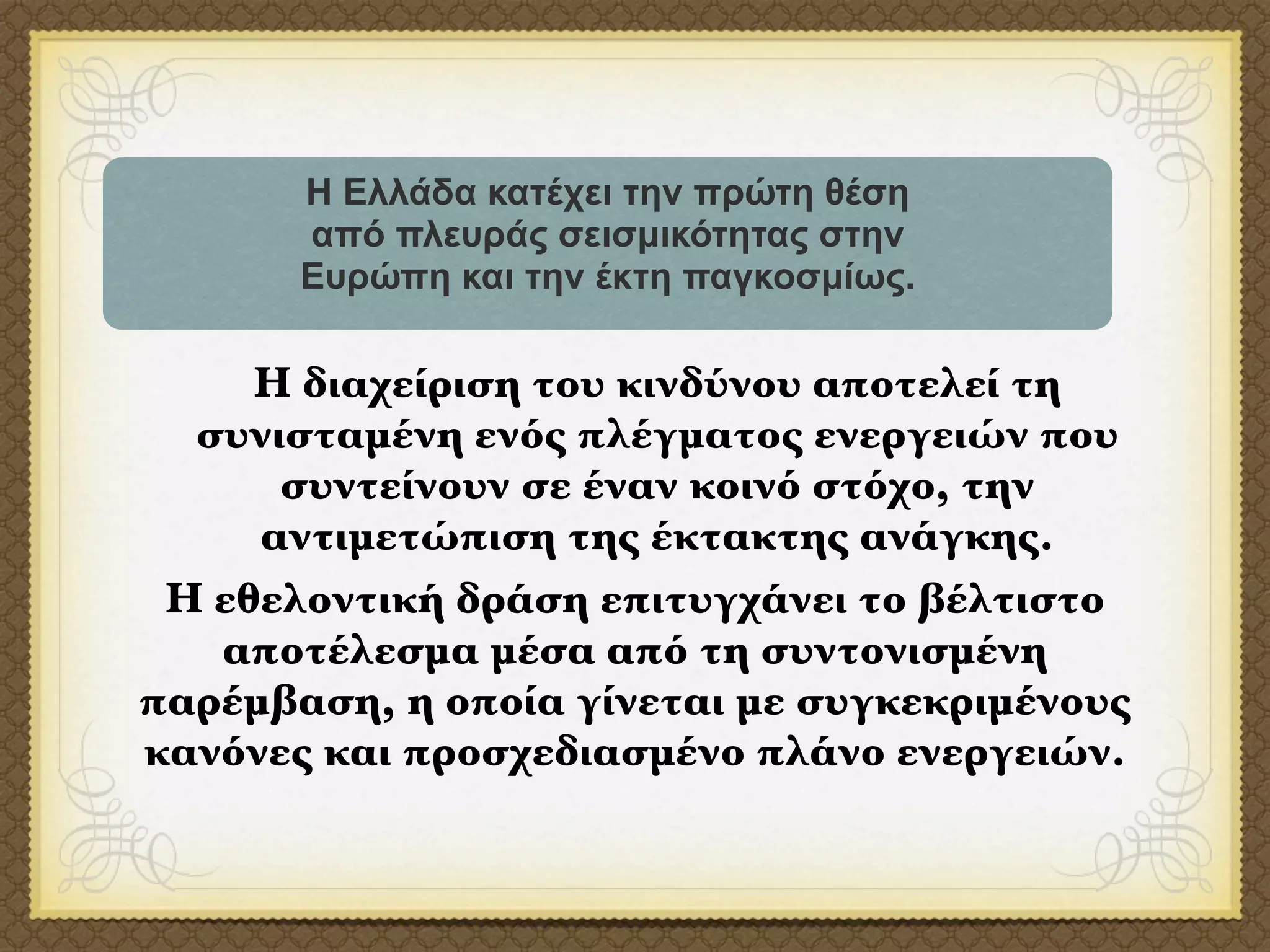 Η Ελλάδα κατέχει την πρώτη θέση
       από πλευράς σεισµικότητας στην
       Ευρώπη και την έκτη παγκοσµίως.

     Η διαχείριση του κινδύνου αποτελεί τη
  συνισταμένη ενός πλέγματος ενεργειών που
      συντείνουν σε έναν κοινό στόχο, την
     αντιμετώπιση της έκτακτης ανάγκης.
 Η εθελοντική δράση επιτυγχάνει το βέλτιστο
   αποτέλεσμα μέσα από τη συντονισμένη
παρέμβαση, η οποία γίνεται με συγκεκριμένους
κανόνες και προσχεδιασμένο πλάνο ενεργειών.
 