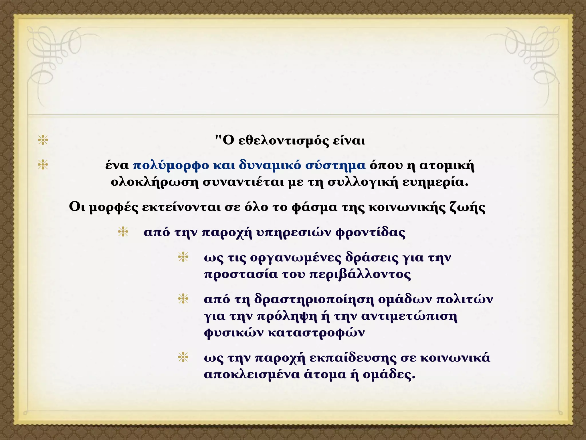 "Ο εθελοντισμός είναι
    ένα πολύμορφο και δυναμικό σύστημα όπου η ατομική
     ολοκλήρωση συναντιέται με τη συλλογική ευημερία.
Οι μορφές εκτείνονται σε όλο το φάσμα της κοινωνικής ζωής
          από την παροχή υπηρεσιών φροντίδας
                  ως τις οργανωμένες δράσεις για την
                  προστασία του περιβάλλοντος
                  από τη δραστηριοποίηση ομάδων πολιτών
                  για την πρόληψη ή την αντιμετώπιση
                  φυσικών καταστροφών
                  ως την παροχή εκπαίδευσης σε κοινωνικά
                  αποκλεισμένα άτομα ή ομάδες.
 