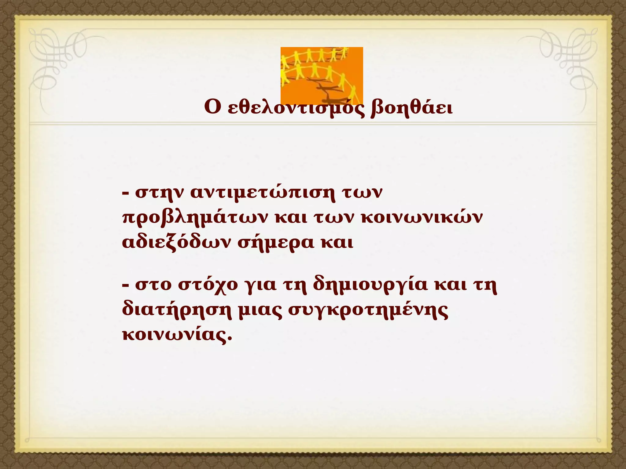 Ο εθελοντισμός βοηθάει


- στην αντιμετώπιση των
προβλημάτων και των κοινωνικών
αδιεξόδων σήμερα και
- στο στόχο για τη δημιουργία και τη
διατήρηση μιας συγκροτημένης
κοινωνίας.
 