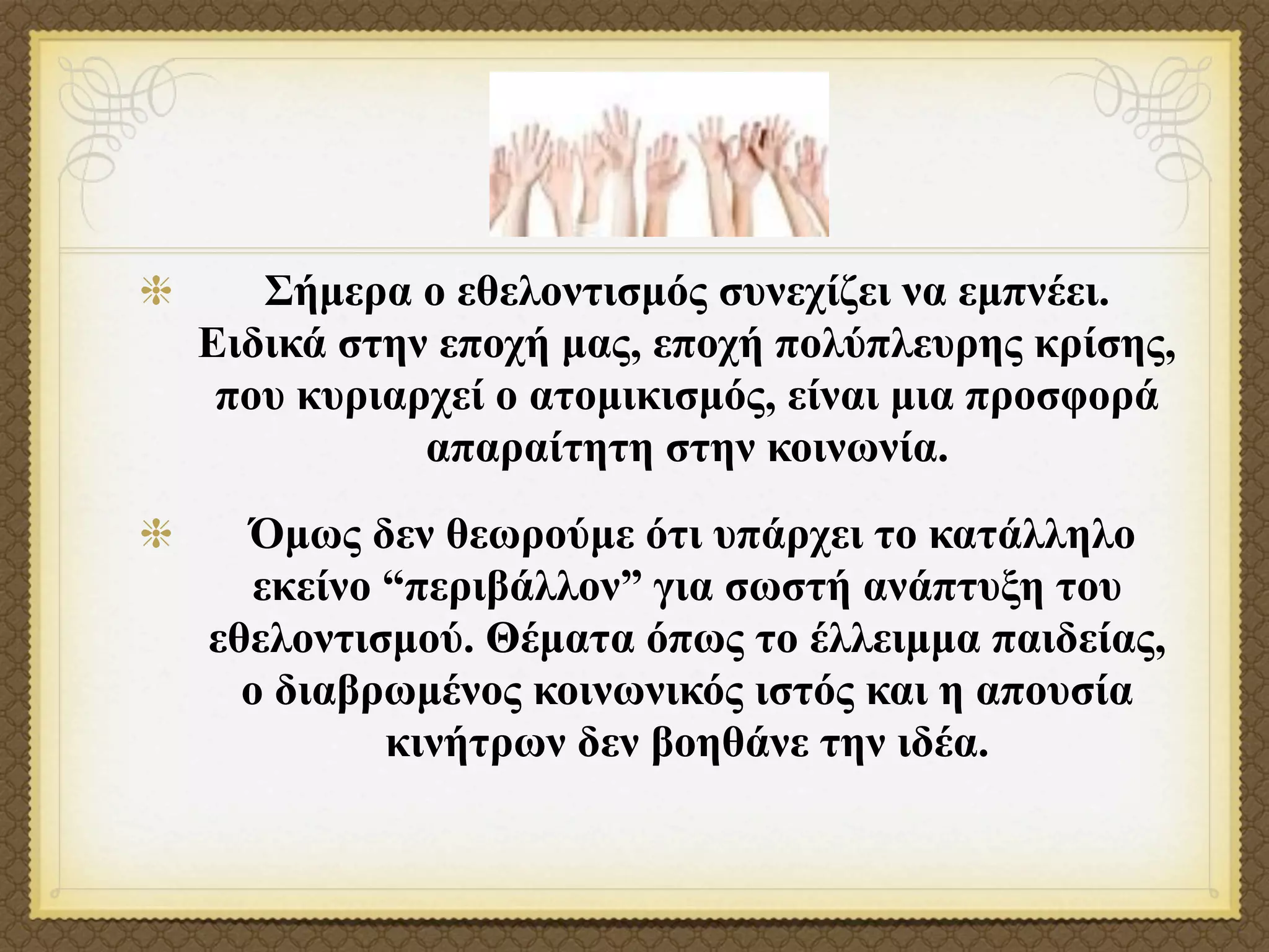 Σήµερα ο εθελοντισµός συνεχίζει να εµπνέει.
Ειδικά στην εποχή µας, εποχή πολύπλευρης κρίσης,
 που κυριαρχεί ο ατοµικισµός, είναι µια προσφορά
           απαραίτητη στην κοινωνία.
  Όµως δεν θεωρούµε ότι υπάρχει το κατάλληλο
   εκείνο “περιβάλλον” για σωστή ανάπτυξη του
εθελοντισµού. Θέµατα όπως το έλλειµµα παιδείας,
  ο διαβρωµένος κοινωνικός ιστός και η απουσία
          κινήτρων δεν βοηθάνε την ιδέα.
 