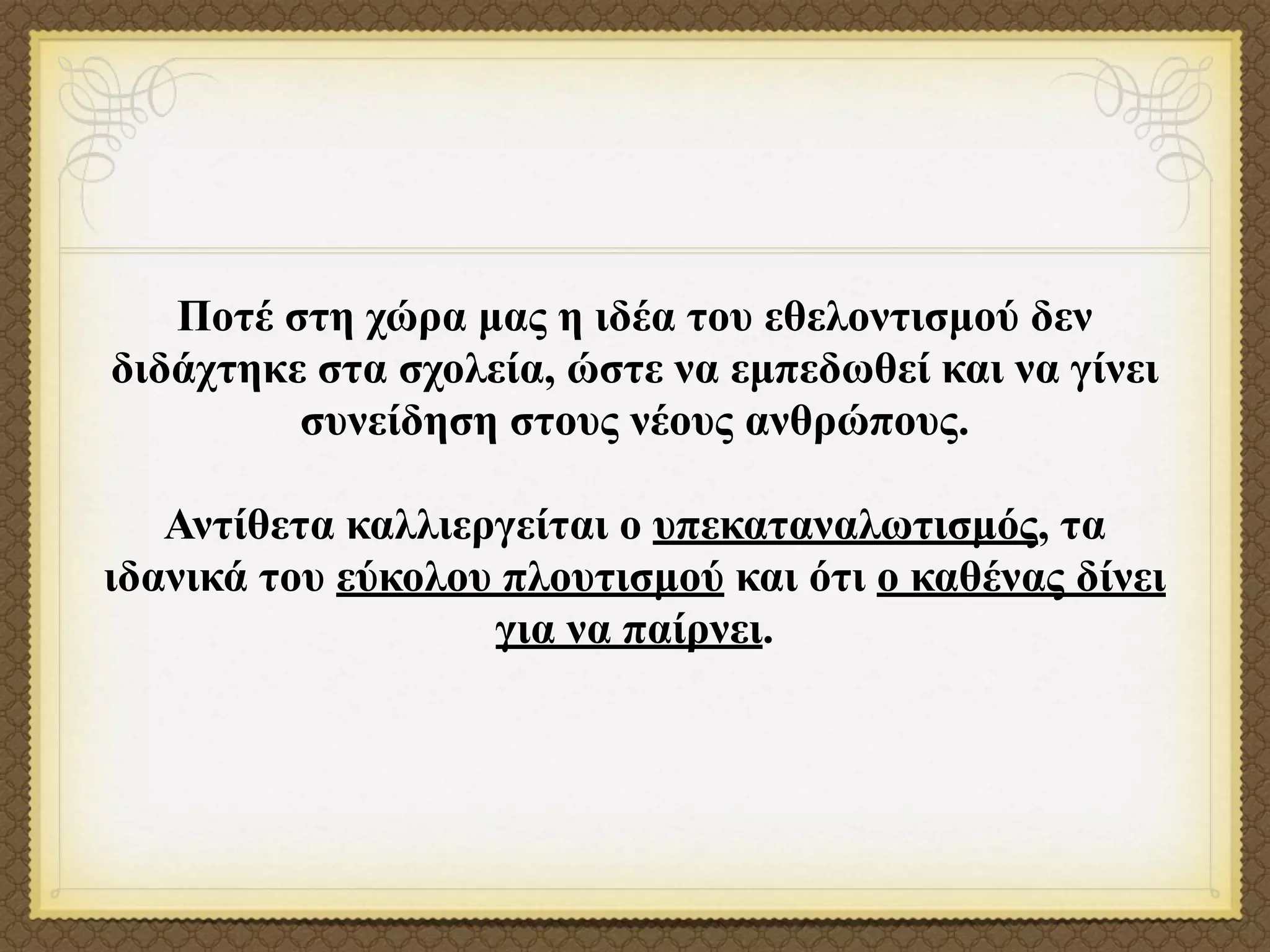 Ποτέ στη χώρα µας η ιδέα του εθελοντισµού δεν
διδάχτηκε στα σχολεία, ώστε να εµπεδωθεί και να γίνει
         συνείδηση στους νέους ανθρώπους.

   Αντίθετα καλλιεργείται ο υπεκαταναλωτισµός, τα
ιδανικά του εύκολου πλουτισµού και ότι ο καθένας δίνει
                   για να παίρνει.
 