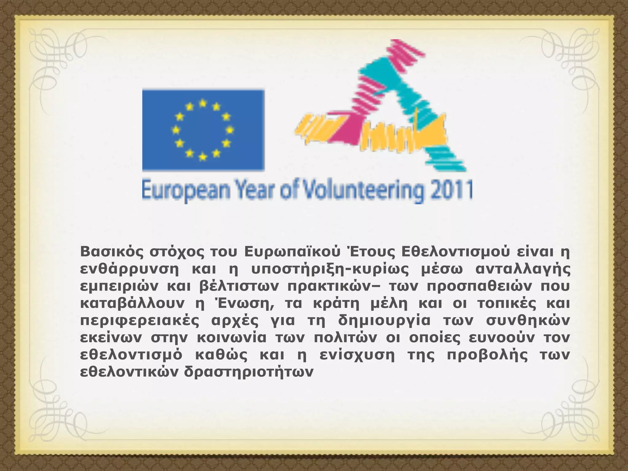 Βασικός στόχος του Ευρωπαϊκού Έτους Εθελοντισµού είναι η
ενθάρρυνση και η υποστήριξη-κυρίως µέσω ανταλλαγής
εµπειριών και βέλτιστων πρακτικών– των προσπαθειών που
καταβάλλουν η Ένωση, τα κράτη µέλη και οι τοπικές και
περιφερειακές αρχές για τη δηµιουργία των συνθηκών
εκείνων στην κοινωνία των πολιτών οι οποίες ευνοούν τον
εθελοντισµό καθώς και η ενίσχυση της προβολής των
εθελοντικών δραστηριοτήτων
 