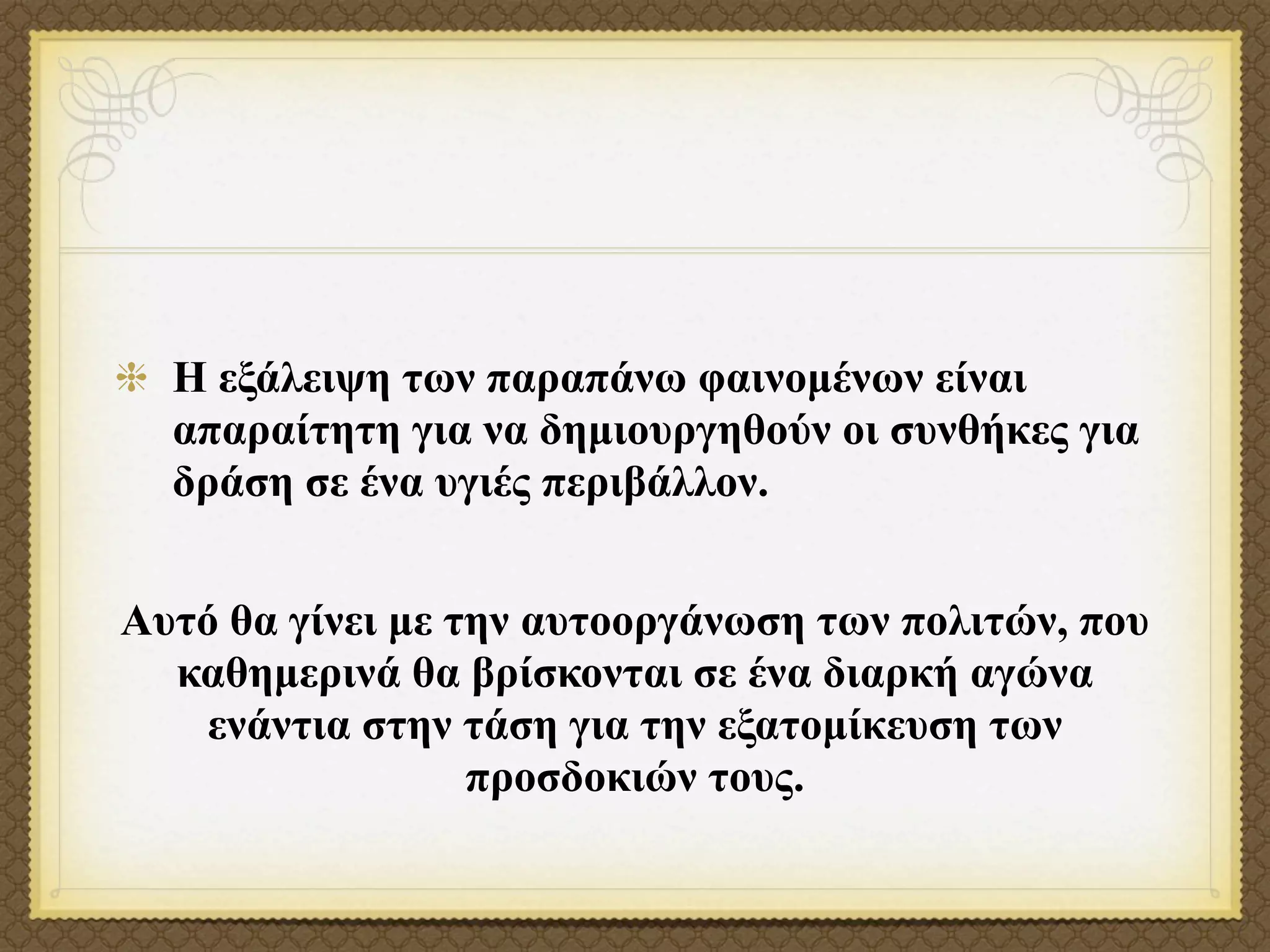 Η εξάλειψη των παραπάνω φαινοµένων είναι
  απαραίτητη για να δηµιουργηθούν οι συνθήκες για
  δράση σε ένα υγιές περιβάλλον.


Αυτό θα γίνει µε την αυτοοργάνωση των πολιτών, που
  καθηµερινά θα βρίσκονται σε ένα διαρκή αγώνα
    ενάντια στην τάση για την εξατοµίκευση των
                  προσδοκιών τους.
 