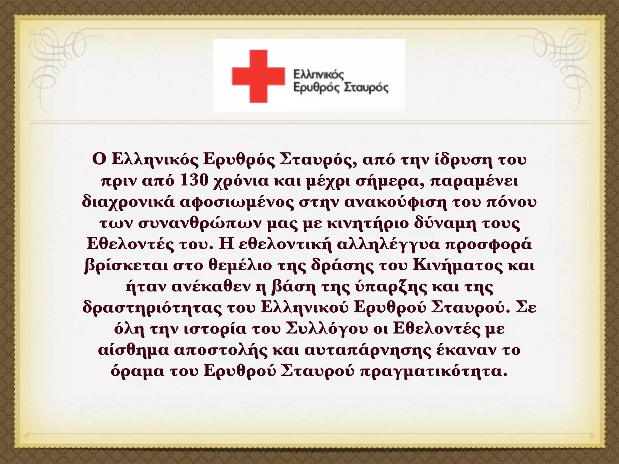 Ο Ελληνικός Ερυθρός Σταυρός, από την ίδρυση του
  πριν από 130 χρόνια και μέχρι σήμερα, παραμένει
διαχρονικά αφοσιωμένος στην ανακούφιση του πόνου
  των συνανθρώπων μας με κινητήριο δύναμη τους
Εθελοντές του. Η εθελοντική αλληλέγγυα προσφορά
βρίσκεται στο θεμέλιο της δράσης του Κινήματος και
     ήταν ανέκαθεν η βάση της ύπαρξης και της
δραστηριότητας του Ελληνικού Ερυθρού Σταυρού. Σε
    όλη την ιστορία του Συλλόγου οι Εθελοντές με
  αίσθημα αποστολής και αυταπάρνησης έκαναν το
   όραμα του Ερυθρού Σταυρού πραγματικότητα.
 