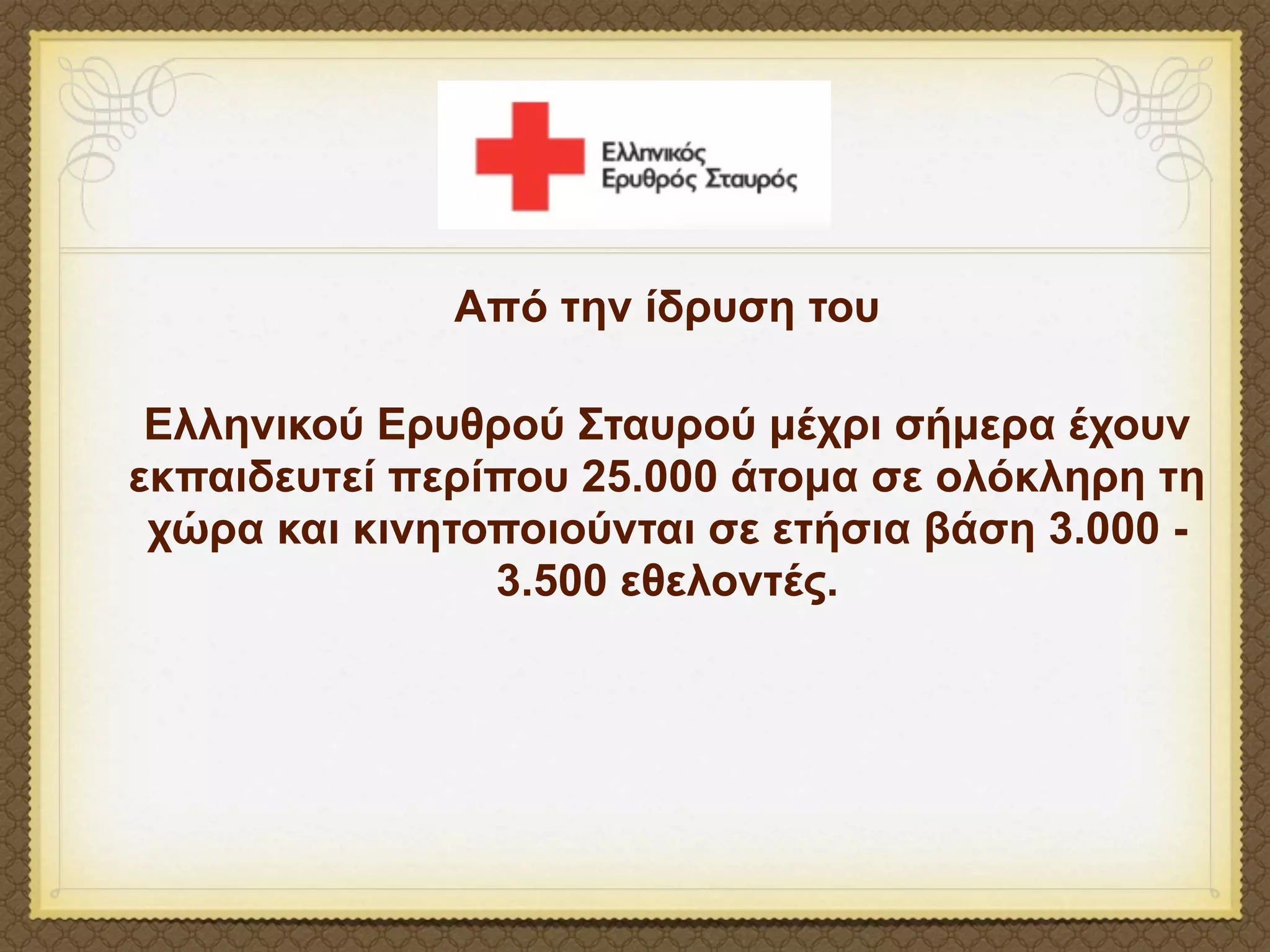 Από την ίδρυση του

 Ελληνικού Ερυθρού Σταυρού µέχρι σήµερα έχουν
εκπαιδευτεί περίπου 25.000 άτοµα σε ολόκληρη τη
 χώρα και κινητοποιούνται σε ετήσια βάση 3.000 -
                3.500 εθελοντές.
 