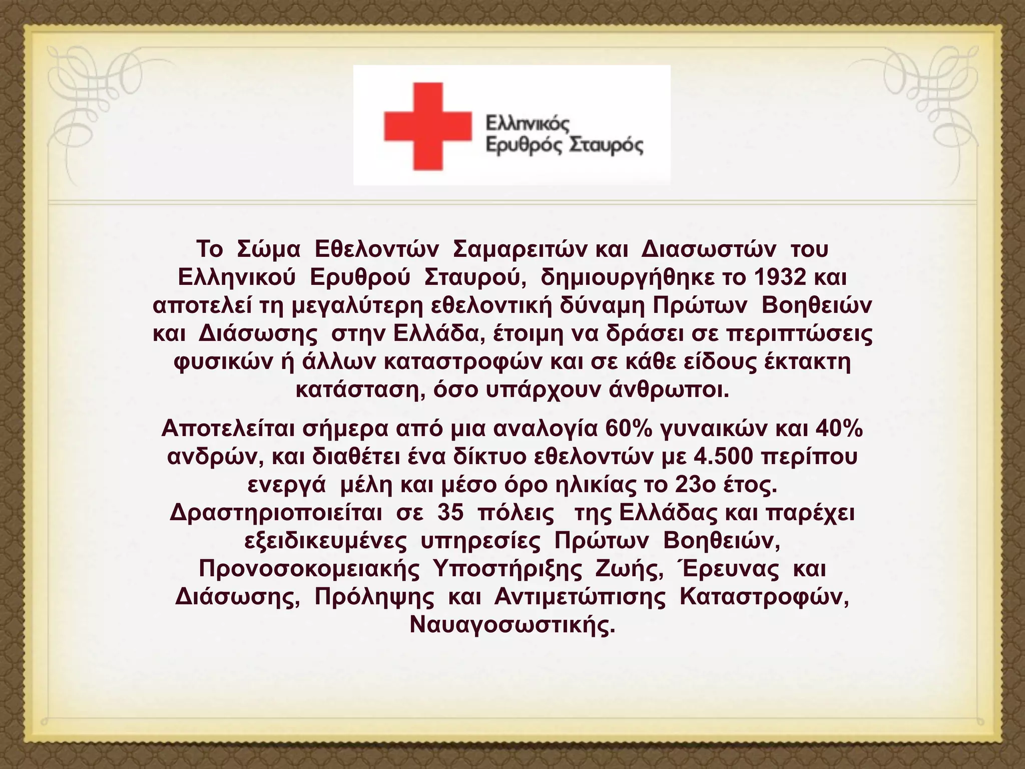Το Σώµα Εθελοντών Σαµαρειτών και Διασωστών του
  Ελληνικού Ερυθρού Σταυρού, δηµιουργήθηκε το 1932 και
αποτελεί τη µεγαλύτερη εθελοντική δύναµη Πρώτων Βοηθειών
και Διάσωσης στην Ελλάδα, έτοιµη να δράσει σε περιπτώσεις
  φυσικών ή άλλων καταστροφών και σε κάθε είδους έκτακτη
            κατάσταση, όσο υπάρχουν άνθρωποι.
Αποτελείται σήµερα από µια αναλογία 60% γυναικών και 40%
ανδρών, και διαθέτει ένα δίκτυο εθελοντών µε 4.500 περίπου
      ενεργά µέλη και µέσο όρο ηλικίας το 23ο έτος.
Δραστηριοποιείται σε 35 πόλεις της Ελλάδας και παρέχει
      εξειδικευµένες υπηρεσίες Πρώτων Βοηθειών,
   Προνοσοκοµειακής Υποστήριξης Ζωής, Έρευνας και
 Διάσωσης, Πρόληψης και Αντιµετώπισης Καταστροφών,
                     Ναυαγοσωστικής.
 