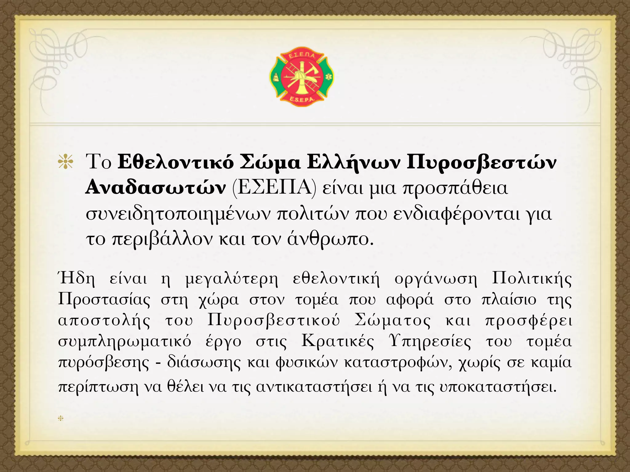 Το Εθελοντικό Σώμα Ελλήνων Πυροσβεστών
   Αναδασωτών (ΕΣΕΠΑ) είναι μια προσπάθεια
   συνειδητοποιημένων πολιτών που ενδιαφέρονται για
   το περιβάλλον και τον άνθρωπο.
Ήδη είναι η μεγαλύτερη εθελοντική οργάνωση Πολιτικής
Προστασίας στη χώρα στον τομέα που αφορά στο πλαίσιο της
αποστολής του Πυροσβεστικού Σώματος και προσφέρει
συμπληρωματικό έργο στις Κρατικές Υπηρεσίες του τομέα
πυρόσβεσης - διάσωσης και φυσικών καταστροφών, χωρίς σε καμία
περίπτωση να θέλει να τις αντικαταστήσει ή να τις υποκαταστήσει.
 