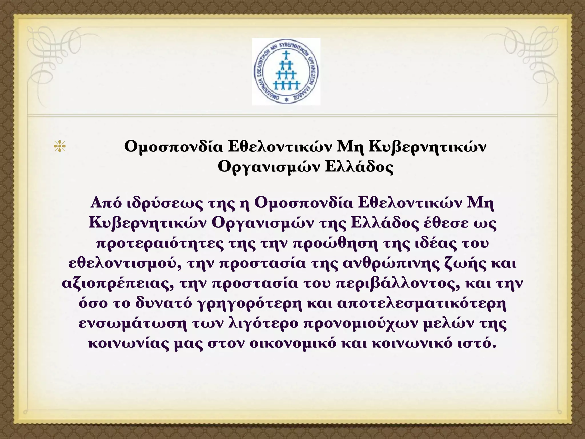Ομοσπονδία Εθελοντικών Μη Κυβερνητικών
                Οργανισμών Ελλάδος

    Από ιδρύσεως της η Ομοσπονδία Εθελοντικών Μη
   Κυβερνητικών Οργανισμών της Ελλάδος έθεσε ως
    προτεραιότητες της την προώθηση της ιδέας του
 εθελοντισμού, την προστασία της ανθρώπινης ζωής και
αξιοπρέπειας, την προστασία του περιβάλλοντος, και την
  όσο το δυνατό γρηγορότερη και αποτελεσματικότερη
  ενσωμάτωση των λιγότερο προνομιούχων μελών της
   κοινωνίας μας στον οικονομικό και κοινωνικό ιστό.
 
