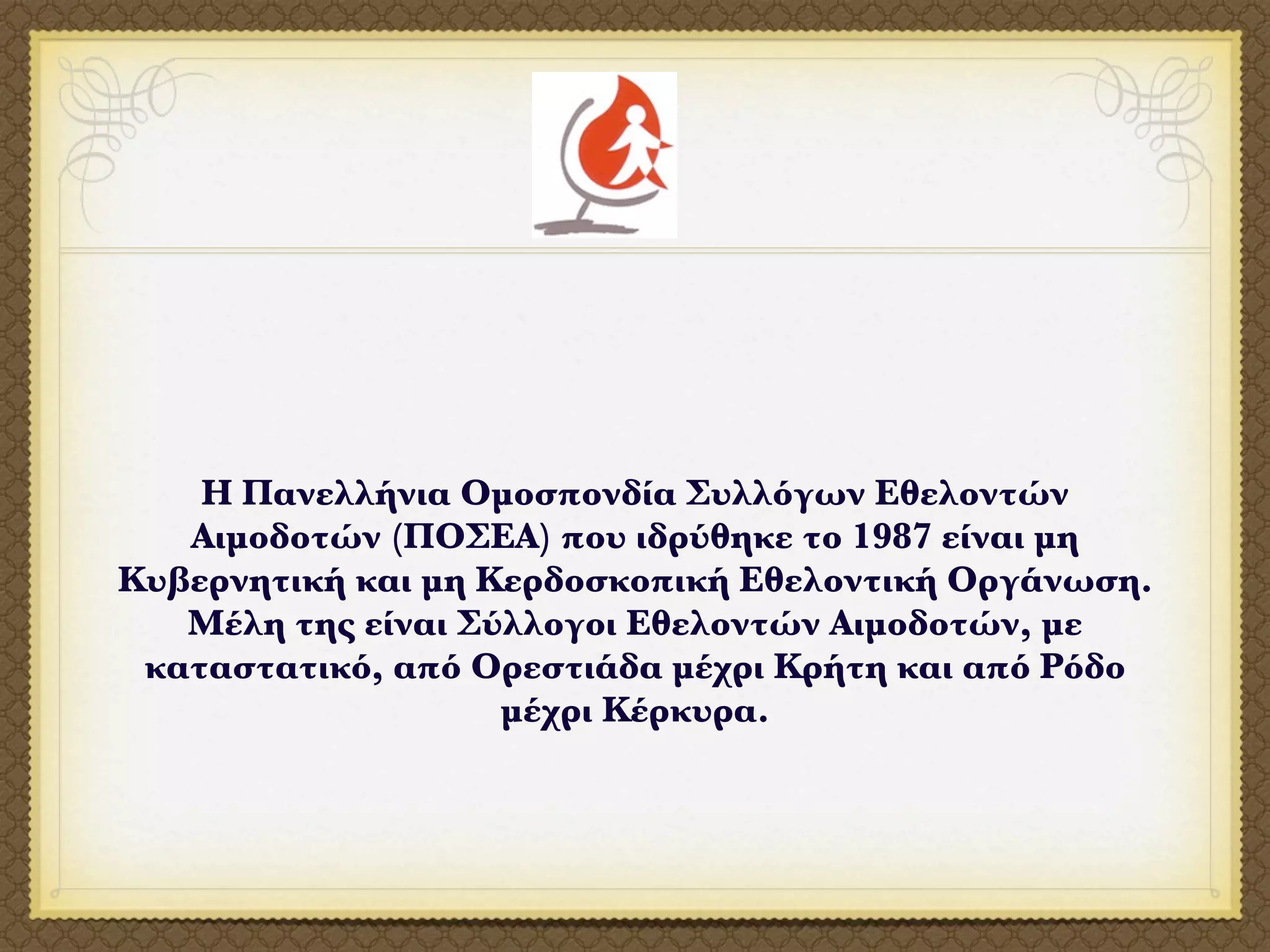 H Πανελλήνια Ομοσπονδία Συλλόγων Εθελοντών
   Αιμοδοτών (ΠΟΣΕΑ) που ιδρύθηκε το 1987 είναι μη
Κυβερνητική και μη Κερδοσκοπική Εθελοντική Οργάνωση.
   Μέλη της είναι Σύλλογοι Εθελοντών Αιμοδοτών, με
 καταστατικό, από Ορεστιάδα μέχρι Κρήτη και από Ρόδο
                    μέχρι Κέρκυρα.
 