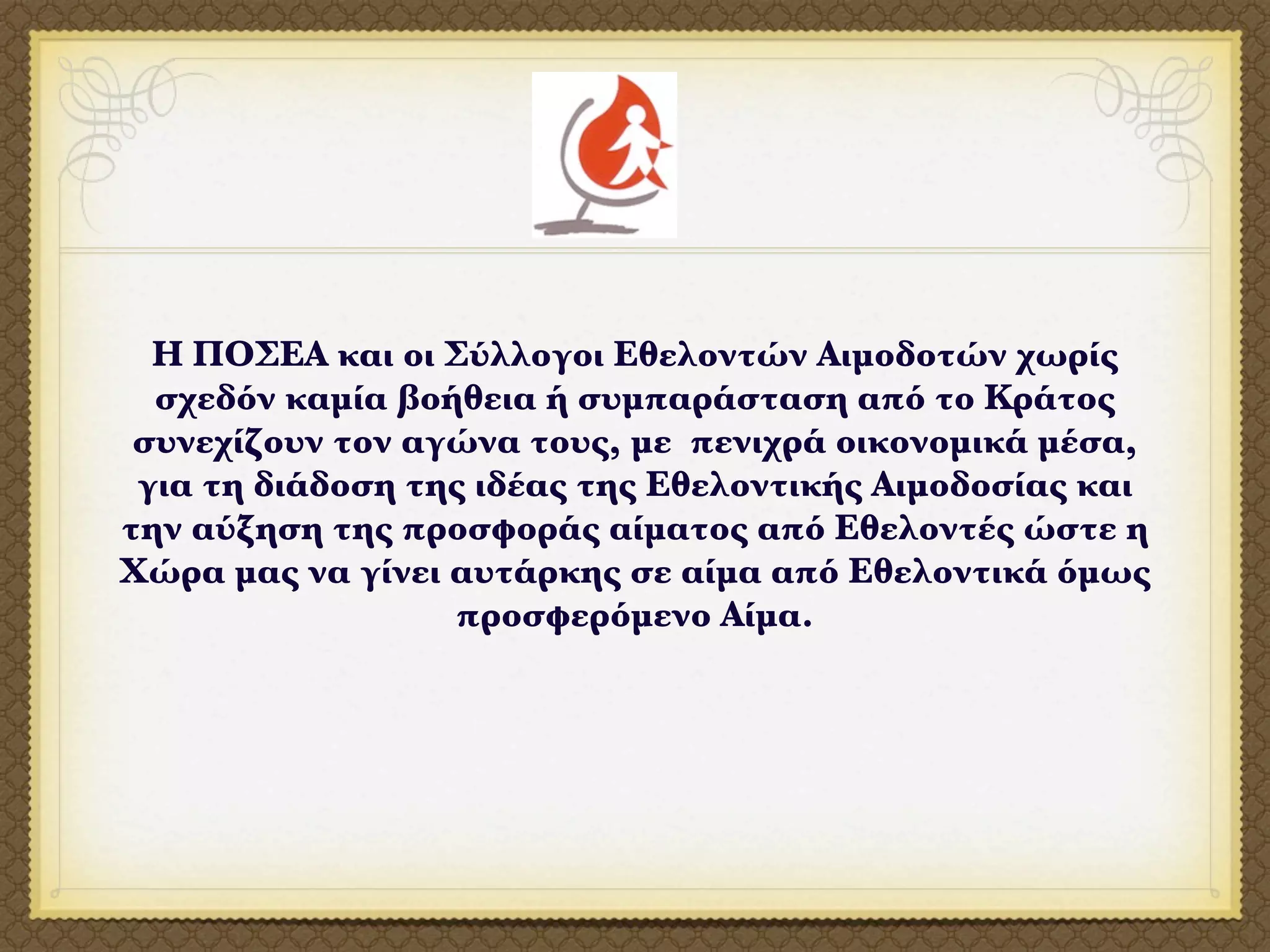 Η ΠΟΣΕΑ και οι Σύλλογοι Εθελοντών Αιμοδοτών χωρίς
  σχεδόν καμία βοήθεια ή συμπαράσταση από το Κράτος
 συνεχίζουν τον αγώνα τους, με πενιχρά οικονομικά μέσα,
 για τη διάδοση της ιδέας της Εθελοντικής Αιμοδοσίας και
την αύξηση της προσφοράς αίματος από Εθελοντές ώστε η
Χώρα μας να γίνει αυτάρκης σε αίμα από Εθελοντικά όμως
                  προσφερόμενο Αίμα.
 