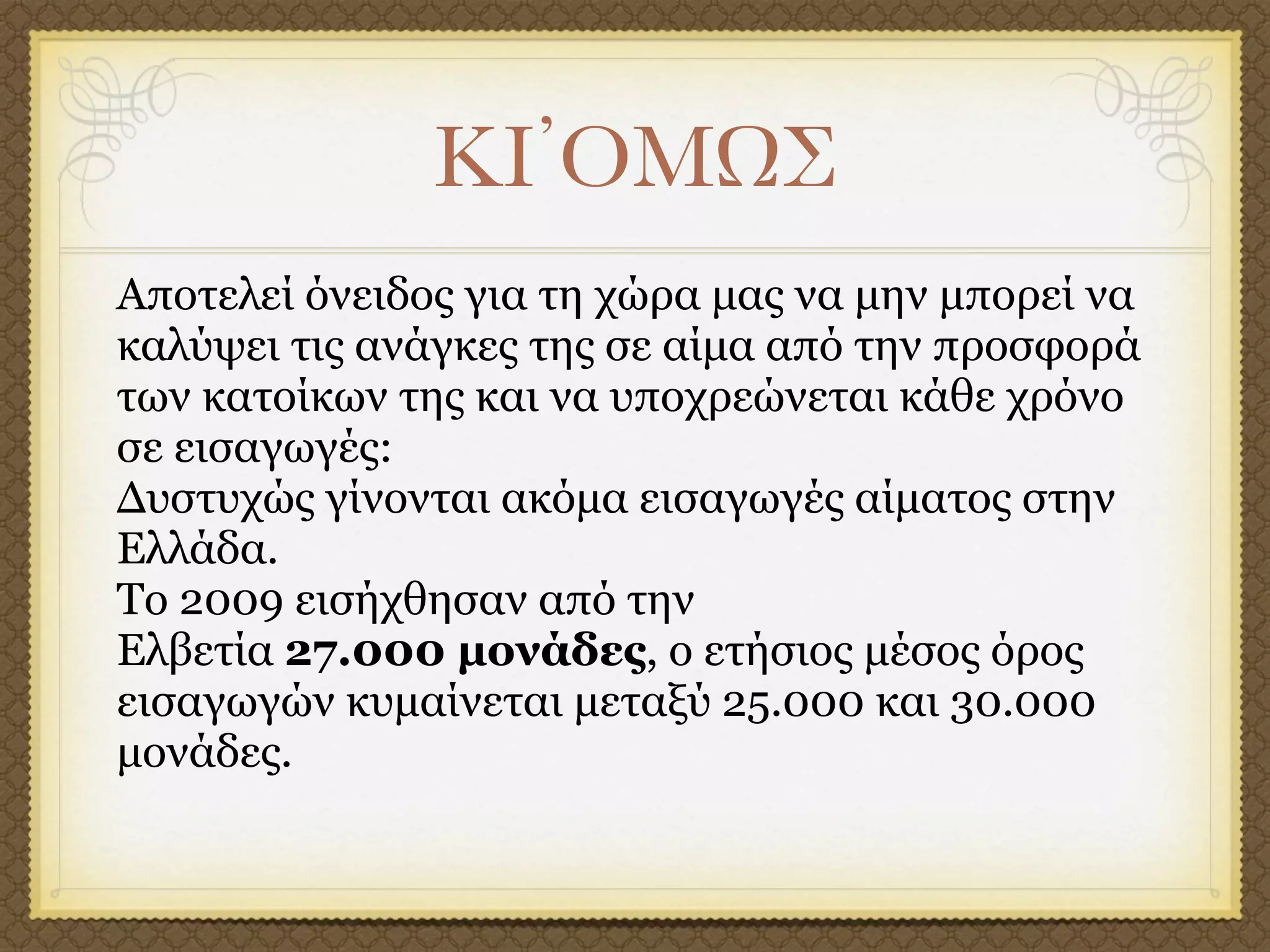 ΚΙ᾽ΟΜΩΣ
Αποτελεί όνειδος για τη χώρα µας να µην µπορεί να
καλύψει τις ανάγκες της σε αίµα από την προσφορά
των κατοίκων της και να υποχρεώνεται κάθε χρόνο
σε εισαγωγές:
Δυστυχώς γίνονται ακόµα εισαγωγές αίµατος στην
Ελλάδα.
Το 2009 εισήχθησαν από την
Ελβετία 27.000 µονάδες, ο ετήσιος µέσος όρος
εισαγωγών κυµαίνεται µεταξύ 25.000 και 30.000
µονάδες.
 