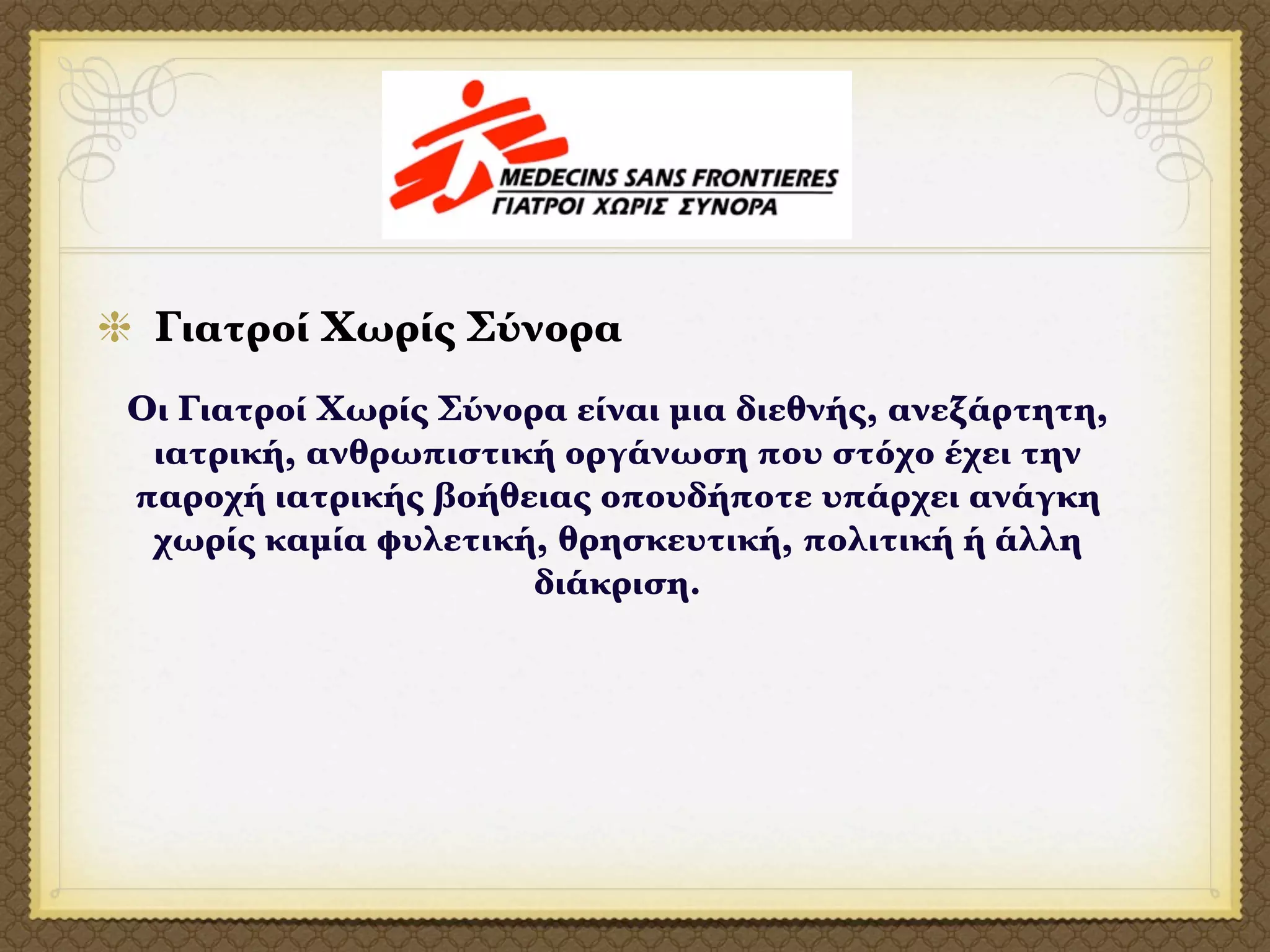 Γιατροί Χωρίς Σύνορα
Οι Γιατροί Χωρίς Σύνορα είναι μια διεθνής, ανεξάρτητη,
 ιατρική, ανθρωπιστική οργάνωση που στόχο έχει την
παροχή ιατρικής βοήθειας οπουδήποτε υπάρχει ανάγκη
 χωρίς καμία φυλετική, θρησκευτική, πολιτική ή άλλη
                      διάκριση.
 