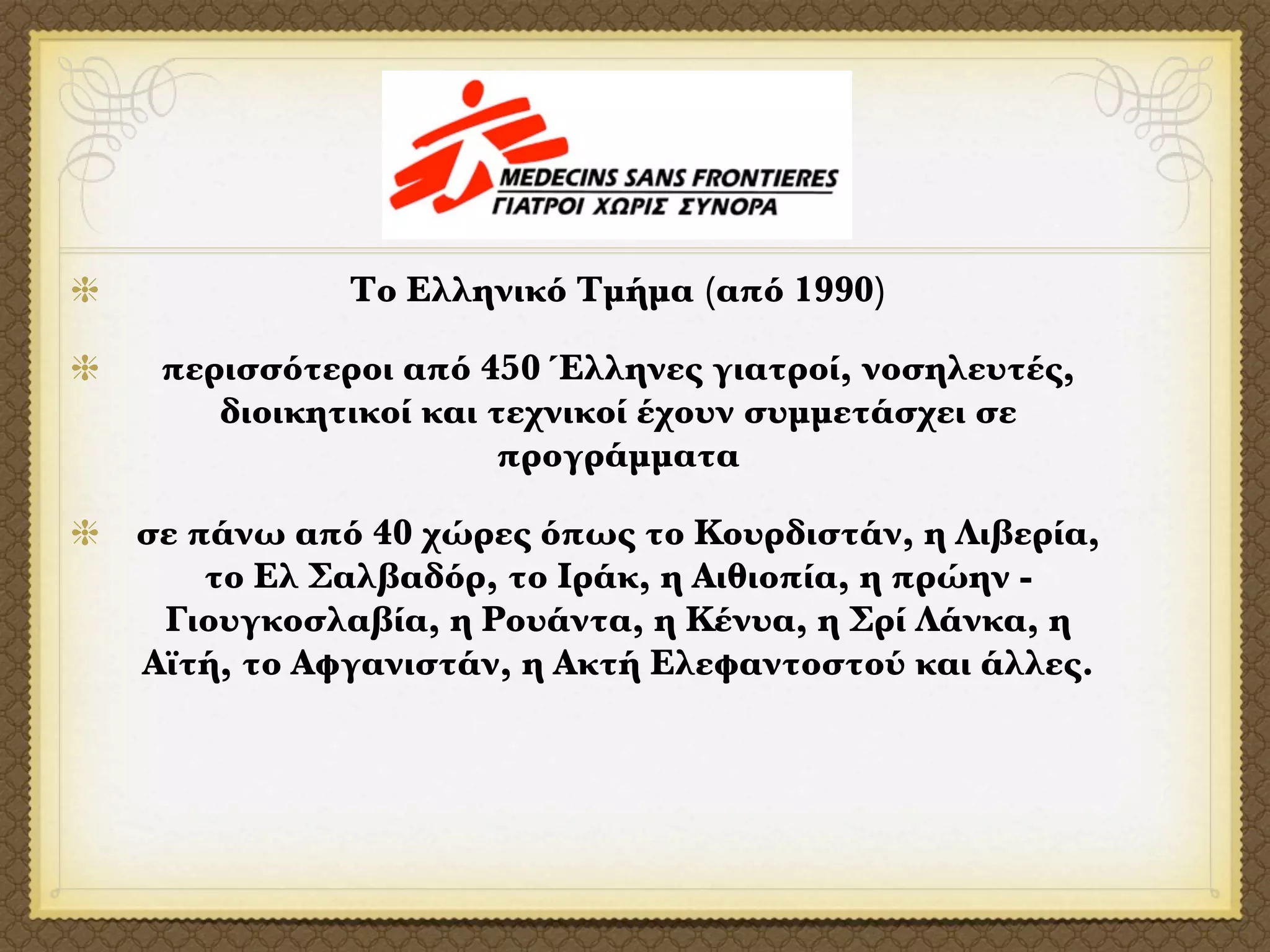 Το Ελληνικό Τμήμα (από 1990)

 περισσότεροι από 450 Έλληνες γιατροί, νοσηλευτές,
    διοικητικοί και τεχνικοί έχουν συμμετάσχει σε
                     προγράμματα

σε πάνω από 40 χώρες όπως το Κουρδιστάν, η Λιβερία,
    το Ελ Σαλβαδόρ, το Ιράκ, η Αιθιοπία, η πρώην -
 Γιουγκοσλαβία, η Ρουάντα, η Κένυα, η Σρί Λάνκα, η
Αϊτή, το Αφγανιστάν, η Ακτή Ελεφαντοστού και άλλες.
 