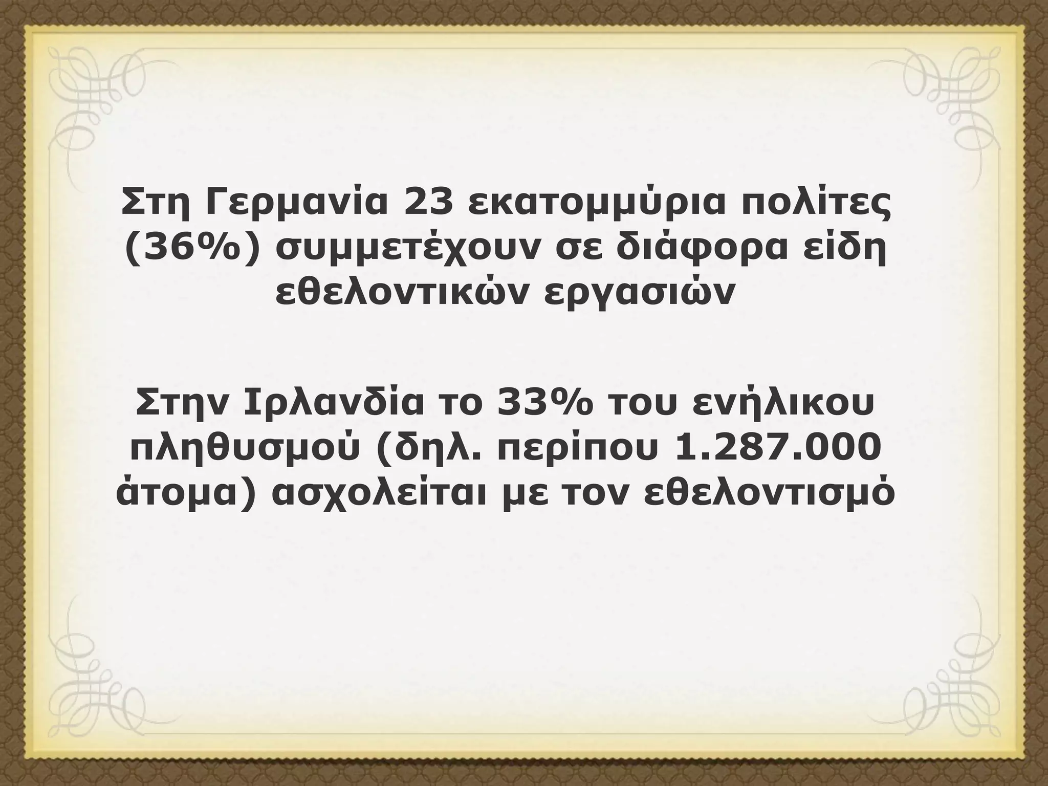 Στη Γερµανία 23 εκατοµµύρια πολίτες
(36%) συµµετέχουν σε διάφορα είδη
       εθελοντικών εργασιών


 Στην Ιρλανδία το 33% του ενήλικου
 πληθυσµού (δηλ. περίπου 1.287.000
άτοµα) ασχολείται µε τον εθελοντισµό
 