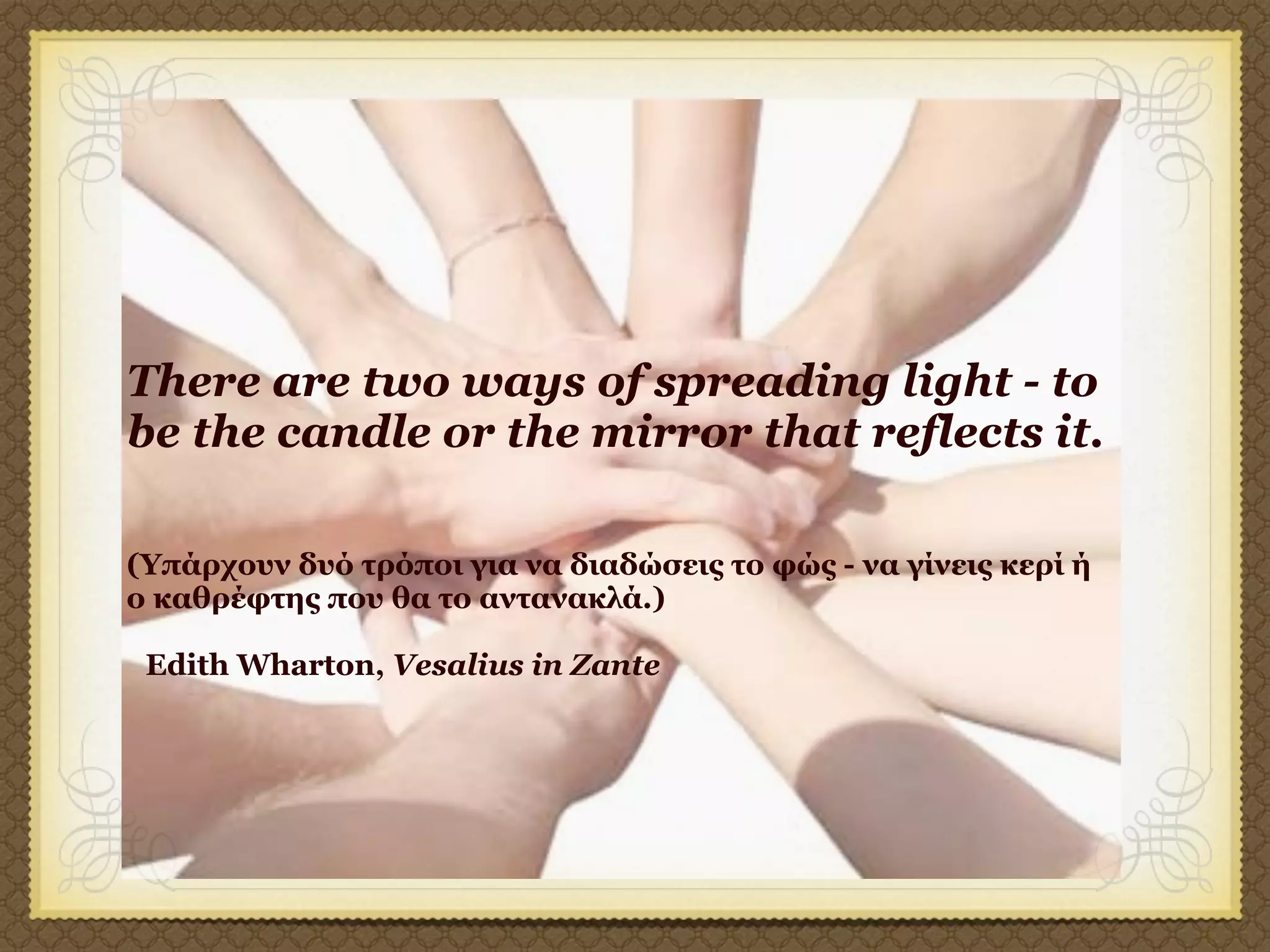 There are two ways of spreading light - to
be the candle or the mirror that reflects it.

(Yπάρχουν δυό τρόποι για να διαδώσεις το φώς - να γίνεις κερί ή
ο καθρέφτης που θα το αντανακλά.)

 Edith Wharton, Vesalius in Zante
 