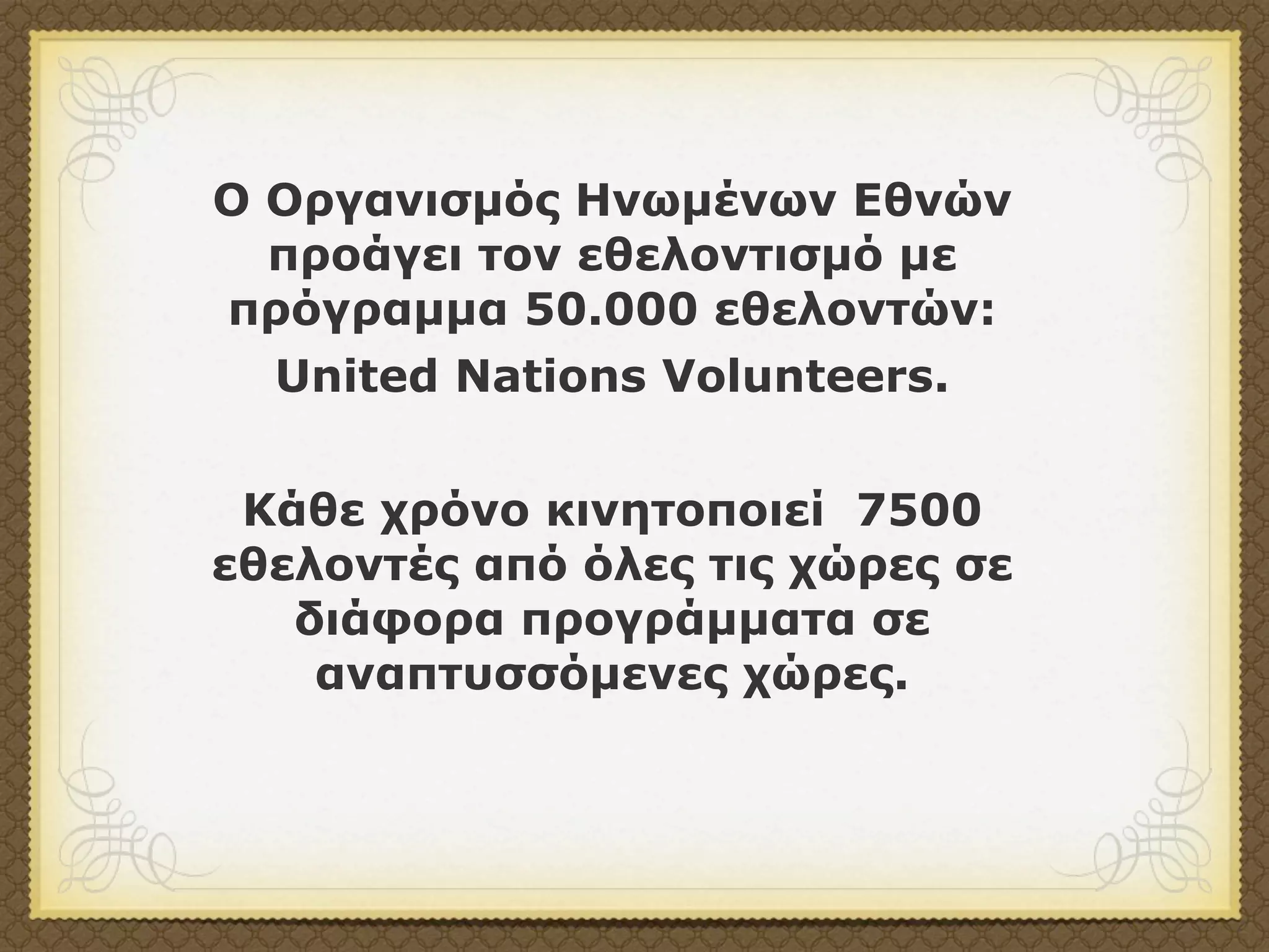 Ο Οργανισµός Ηνωµένων Εθνών
  προάγει τον εθελοντισµό µε
πρόγραµµα 50.000 εθελοντών:
  United Nations Volunteers.


 Κάθε χρόνο κινητοποιεί 7500
εθελοντές από όλες τις χώρες σε
   διάφορα προγράµµατα σε
    αναπτυσσόµενες χώρες.
 
