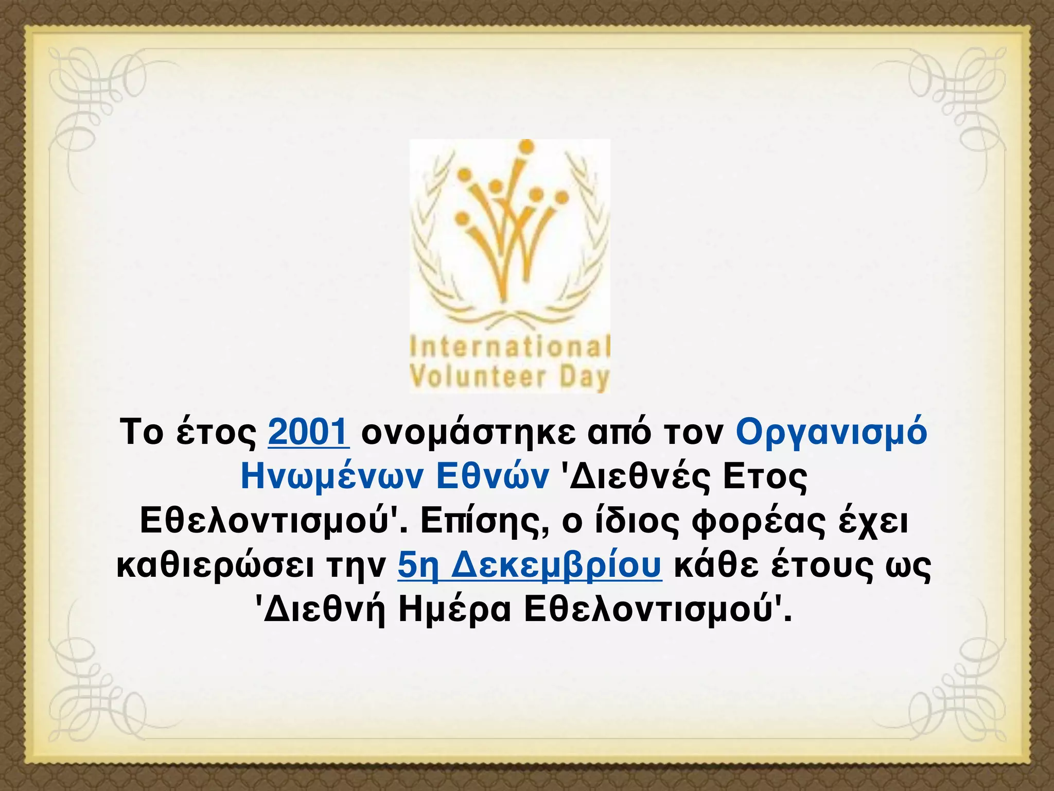 Το έτος 2001 ονομάστηκε από τον Οργανισμό
      Ηνωμένων Εθνών 'Διεθνές Ετος
 Εθελοντισμού'. Επίσης, ο ίδιος φορέας έχει
καθιερώσει την 5η Δεκεμβρίου κάθε έτους ως
       'Διεθνή Ημέρα Εθελοντισμού'.
 