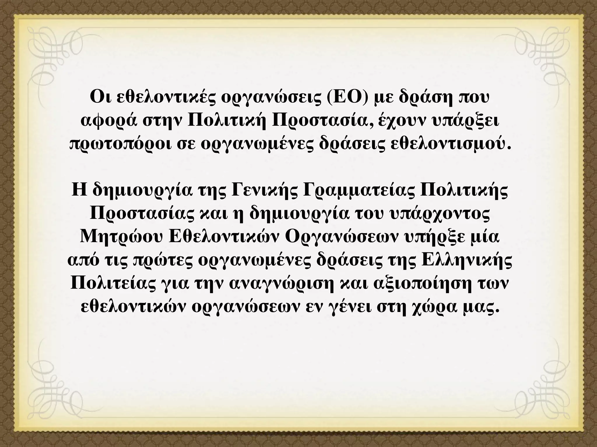 Οι εθελοντικές οργανώσεις (ΕΟ) με δράση που
 αφορά στην Πολιτική Προστασία, έχουν υπάρξει
πρωτοπόροι σε οργανωμένες δράσεις εθελοντισμού.

Η δημιουργία της Γενικής Γραμματείας Πολιτικής
  Προστασίας και η δημιουργία του υπάρχοντος
 Μητρώου Εθελοντικών Οργανώσεων υπήρξε μία
από τις πρώτες οργανωμένες δράσεις της Ελληνικής
Πολιτείας για την αναγνώριση και αξιοποίηση των
 εθελοντικών οργανώσεων εν γένει στη χώρα μας.
 