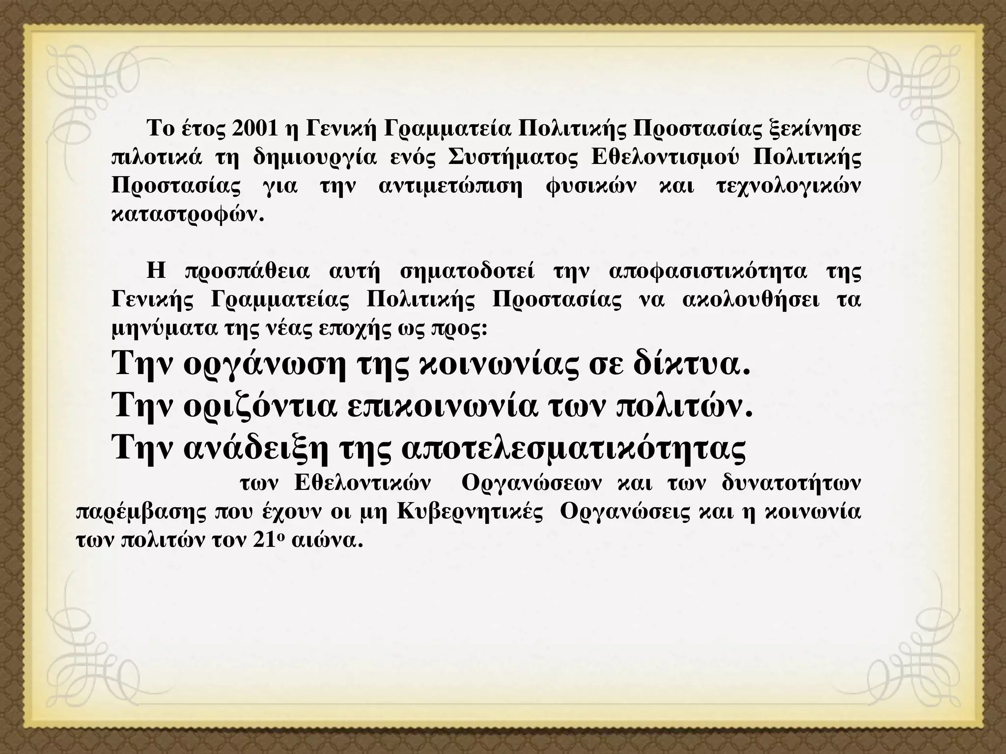 Το έτος 2001 η Γενική Γραμματεία Πολιτικής Προστασίας ξεκίνησε
  πιλοτικά τη δημιουργία ενός Συστήματος Εθελοντισμού Πολιτικής
  Προστασίας για την αντιμετώπιση φυσικών και τεχνολογικών
  καταστροφών.

     Η προσπάθεια αυτή σηματοδοτεί την αποφασιστικότητα της
  Γενικής Γραμματείας Πολιτικής Προστασίας να ακολουθήσει τα
  μηνύματα της νέας εποχής ως προς:
  Tην οργάνωση της κοινωνίας σε δίκτυα.
  Την οριζόντια επικοινωνία των πολιτών.
  Την ανάδειξη της αποτελεσματικότητας
              των Εθελοντικών Οργανώσεων και των δυνατοτήτων
παρέμβασης που έχουν οι μη Κυβερνητικές Οργανώσεις και η κοινωνία
των πολιτών τον 21ο αιώνα.
 