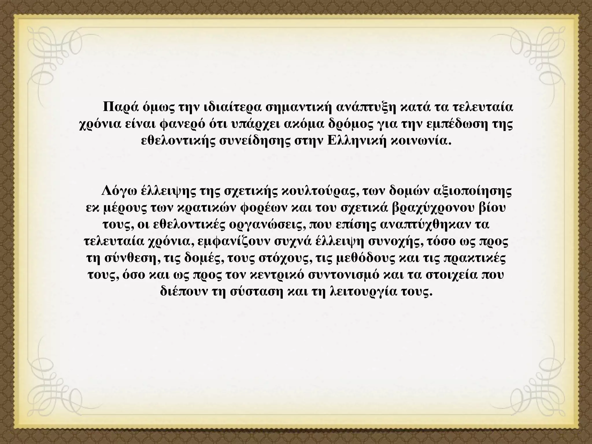 Παρά όμως την ιδιαίτερα σημαντική ανάπτυξη κατά τα τελευταία
χρόνια είναι φανερό ότι υπάρχει ακόμα δρόμος για την εμπέδωση της
          εθελοντικής συνείδησης στην Ελληνική κοινωνία.


   Λόγω έλλειψης της σχετικής κουλτούρας, των δομών αξιοποίησης
εκ μέρους των κρατικών φορέων και του σχετικά βραχύχρονου βίου
   τους, οι εθελοντικές οργανώσεις, που επίσης αναπτύχθηκαν τα
τελευταία χρόνια, εμφανίζουν συχνά έλλειψη συνοχής, τόσο ως προς
τη σύνθεση, τις δομές, τους στόχους, τις μεθόδους και τις πρακτικές
 τους, όσο και ως προς τον κεντρικό συντονισμό και τα στοιχεία που
             διέπουν τη σύσταση και τη λειτουργία τους.
 