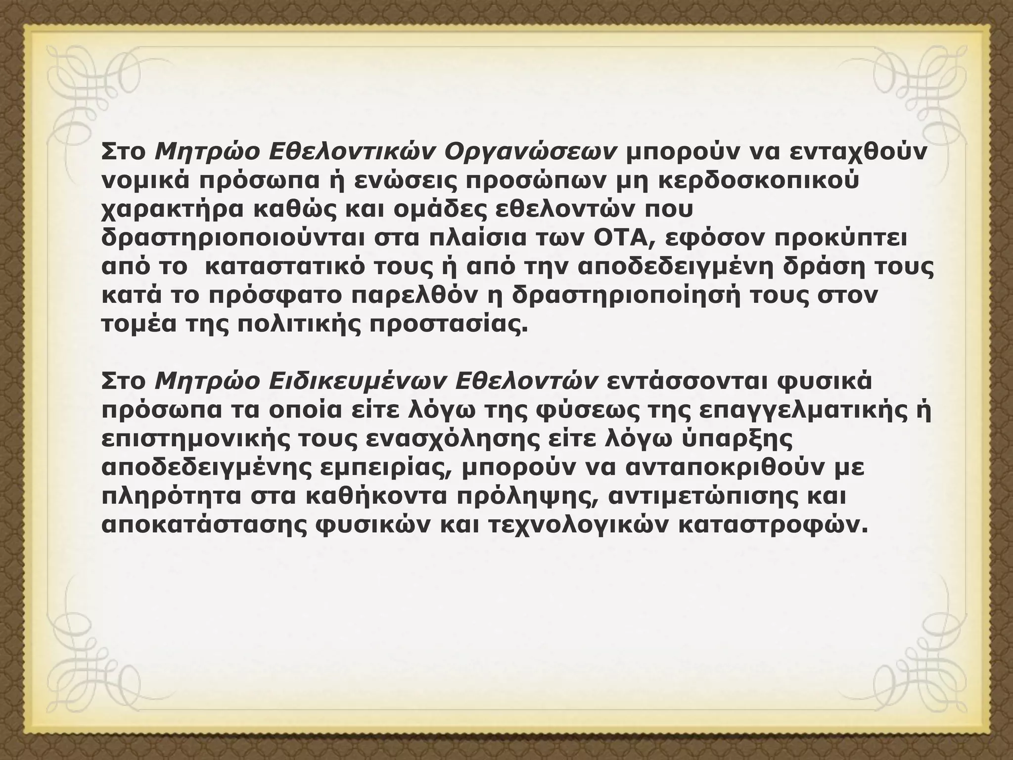 Στο Μητρώο Εθελοντικών Οργανώσεων µπορούν να ενταχθούν
νοµικά πρόσωπα ή ενώσεις προσώπων µη κερδοσκοπικού
χαρακτήρα καθώς και οµάδες εθελοντών που
δραστηριοποιούνται στα πλαίσια των ΟΤΑ, εφόσον προκύπτει
από το καταστατικό τους ή από την αποδεδειγµένη δράση τους
κατά το πρόσφατο παρελθόν η δραστηριοποίησή τους στον
τοµέα της πολιτικής προστασίας.

Στο Μητρώο Ειδικευµένων Εθελοντών εντάσσονται φυσικά
πρόσωπα τα οποία είτε λόγω της φύσεως της επαγγελµατικής ή
επιστηµονικής τους ενασχόλησης είτε λόγω ύπαρξης
αποδεδειγµένης εµπειρίας, µπορούν να ανταποκριθούν µε
πληρότητα στα καθήκοντα πρόληψης, αντιµετώπισης και
αποκατάστασης φυσικών και τεχνολογικών καταστροφών.
 