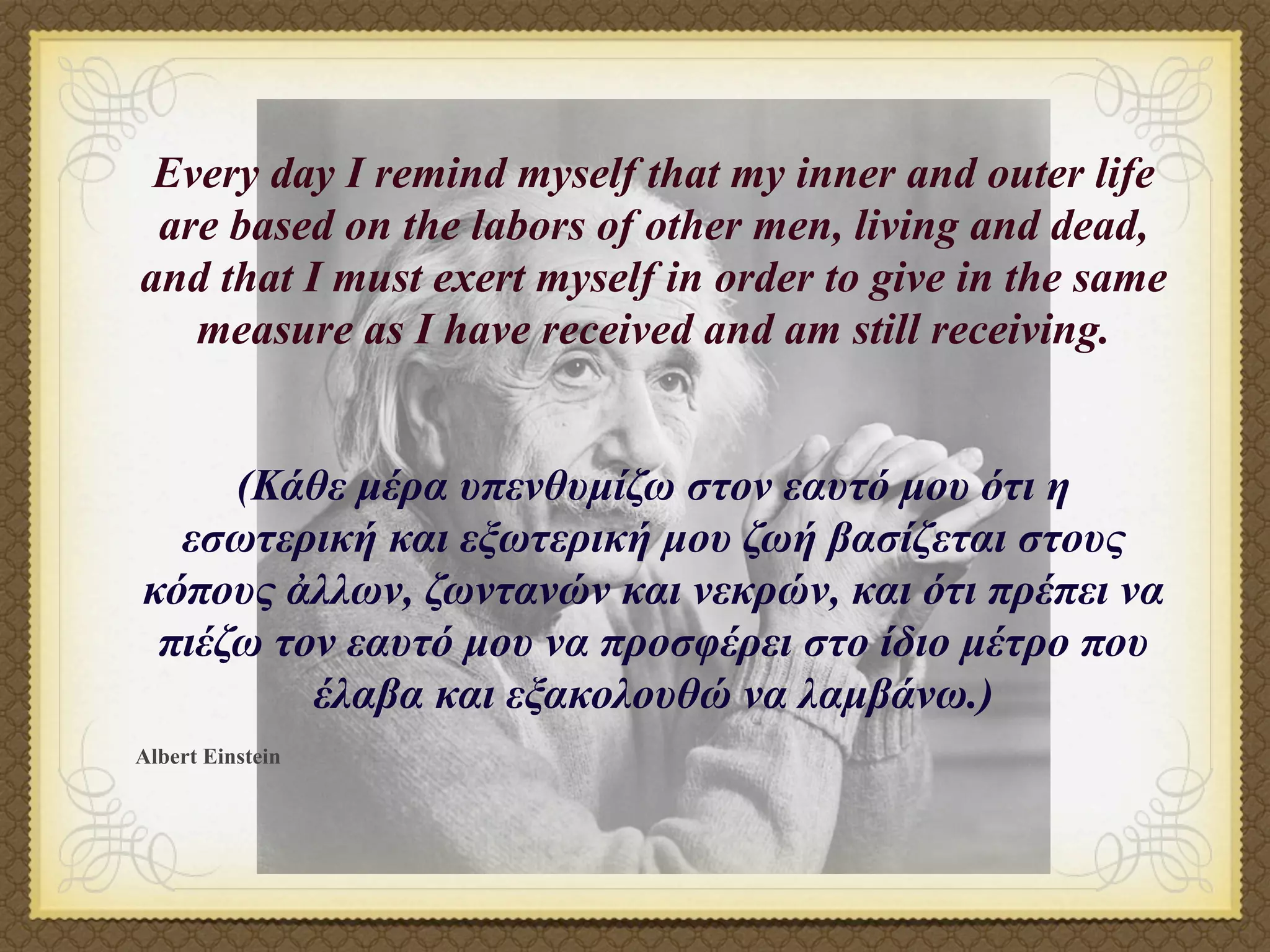 Every day I remind myself that my inner and outer life
 are based on the labors of other men, living and dead,
and that I must exert myself in order to give in the same
   measure as I have received and am still receiving.


     (Κάθε µέρα υπενθυµίζω στον εαυτό µου ότι η
  εσωτερική και εξωτερική µου ζωή βασίζεται στους
κόπους ἀλλων, ζωντανών και νεκρών, και ότι πρέπει να
 πιέζω τον εαυτό µου να προσφέρει στο ίδιο µέτρο που
         έλαβα και εξακολουθώ να λαµβάνω.)
Albert Einstein
 