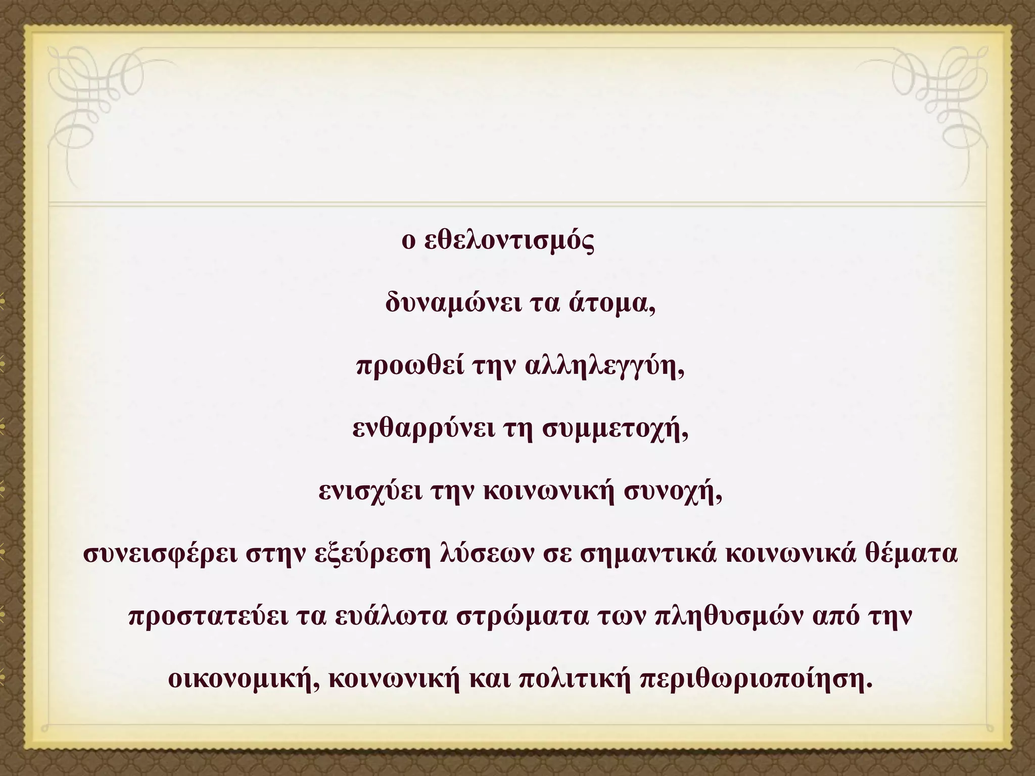 ο εθελοντισµός

                     δυναµώνει τα άτοµα,

                   προωθεί την αλληλεγγύη,

                   ενθαρρύνει τη συµµετοχή,

                ενισχύει την κοινωνική συνοχή,

συνεισφέρει στην εξεύρεση λύσεων σε σηµαντικά κοινωνικά θέµατα

   προστατεύει τα ευάλωτα στρώµατα των πληθυσµών από την

      οικονοµική, κοινωνική και πολιτική περιθωριοποίηση.
 