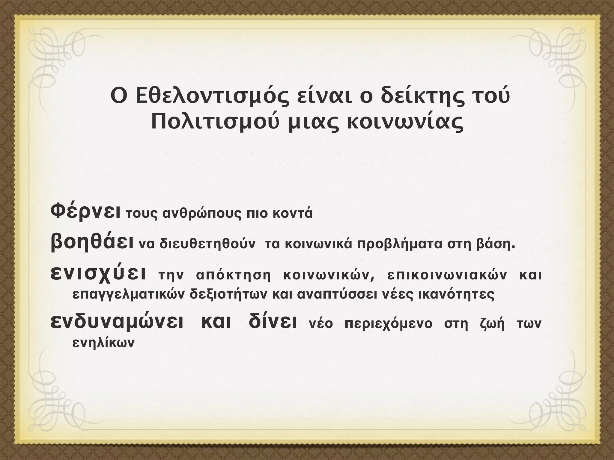 Ο Εθελοντισμός είναι ο δείκτης τού
          Πολιτισμού μιας κοινωνίας



Φέρνει τους ανθρώπους πιο κοντά
βοηθάει να διευθετηθούν τα κοινωνικά προβλήματα στη βάση.
ενισχύει την απόκτηση κοινωνικών, επικοινωνιακών και
  επαγγελματικών δεξιοτήτων και αναπτύσσει νέες ικανότητες

ενδυναμώνει και δίνει            νέο περιεχόμενο στη ζωή των
  ενηλίκων
 