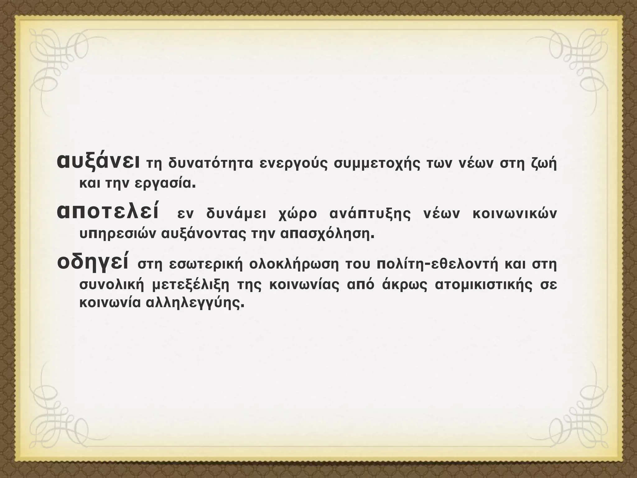 αυξάνει τη δυνατότητα ενεργούς συμμετοχής των νέων στη ζωή
  και την εργασία.

αποτελεί      εν δυνάμει χώρο ανάπτυξης νέων κοινωνικών
  υπηρεσιών αυξάνοντας την απασχόληση.

οδηγεί    στη εσωτερική ολοκλήρωση του πολίτη-εθελοντή και στη
  συνολική μετεξέλιξη της κοινωνίας από άκρως ατομικιστικής σε
  κοινωνία αλληλεγγύης.
 