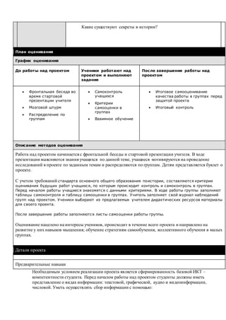 Какие существуют секреты в истории?
План оценивания
График оценивания
До работы над проектом Ученики работают над
проектом и выполняют
задания
После завершения работы над
проектом
 Фронтальная беседа во
время стартовой
презентации учителя
 Мозговой штурм
 Распределение по
группам
 Самоконтроль
учащихся
 Критерии
самооценки в
группах
 Взаимное обучение
 Итоговое самооценивание
качества работы в группах перед
защитой проекта
 Итоговый контроль
Описание методов оценивания
Работа над проектом начинается с фронтальной беседы и стартовой презентации учителя. В ходе
презентации выясняются знания учащихся по данной теме, учащиеся мотивируются на проведение
исследований в проекте по заданным темам и распределяются по группам. Детям представляется буклет о
проекте.
С учетом требований стандарта основного общего образования поистории, составляются критерии
оценивания будущих работ учащихся, по которым происходит контроль и самоконтроль в группах.
Перед началом работы учащиеся знакомятся с данными критериями. В ходе работы группы заполняют
таблицы самоконтроля и таблицу самооценки в группах. Учитель заполняет свой журнал наблюдений
групп над проектом. Ученики выбирают из предлагаемых учителем дидактических ресурсов материалы
для своего проекта.
После завершения работы заполняются листы самооценки работы группы.
Оценивание нацелено на интересы учеников, происходит в течение всего проекта и направлено на
развитие у них навыков мышления; обучение стратегиям самообучения, коллективного обучения в малых
группах.
Детали проекта
Предварительные навыки
Необходимым условием реализации проекта является сформированность базовой ИКТ –
компетентности студента. Перед началом работы над проектом студенты должны иметь
представление о видах информации: текстовой, графической, аудио и видеоинформации,
числовой. Уметь осуществлять сбор информации с помощью:
 