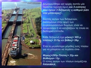 Δημιουργήθηκε κατ αρχάς λοιπόν μία
τεράστια τεχνητή λίμνη και 3 ενότητες
που έχουν 3 δεξαμενές η καθεμιά (κάτι
σαν μπανιέρες) .
Σκοπός αυτών των δεξαμενών,
βασισμένων στην αρχή των
συγκοινωνούντων δοχείων, είναι να
ανυψώνουν ή να κατεβάζουν τα πλοία σε
διαδοχικά επίπεδα.
Κάθε δεξαμενή έχει μήκος= 305 μ ,
πλάτος= 33.5μ και βάθος= 26μ
Έτσι το μεγαλύτερο μέγεθος ενός πλοίου
για να μπορέσει να περάσει είναι :
Μηκος=295μ Πλάτος= 32μ και
Βύθισμα= 12μ .
Ο τύπος αυτών των πλοίων ονομάζεται
PANAMAX.
 