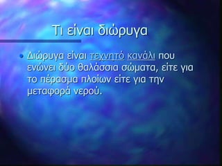 Τι είναι διώρυγα
• Διώρυγα είναι τεχνητό κανάλι που
ενώνει δύο θαλάσσια σώματα, είτε για
το πέρασμα πλοίων είτε για την
μεταφορά νερού.
 
