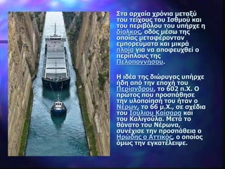 Στα αρχαία χρόνια μεταξύ
του τείχους του Ισθμού και
του περιβόλου του υπήρχε η
δίολκος, οδός μέσω της
οποίας μεταφέρονταν
εμπορεύματα και μικρά
πλοία για να αποφευχθεί ο
περίπλους της
Πελοποννήσου.
Η ιδέα της διώρυγας υπήρχε
ήδη από την εποχή του
Περίανδρου, το 602 π.Χ. Ο
πρώτος που προσπάθησε
την υλοποίησή του ήταν ο
Νέρων, το 66 μ.Χ., σε σχέδια
του Ιούλιου Καίσαρα και
του Καλιγούλα. Μετά το
θάνατο του Νέρωνα,
συνέχισε την προσπάθεια ο
Ηρώδης ο Αττικός, ο οποίος
όμως την εγκατέλειψε.
 